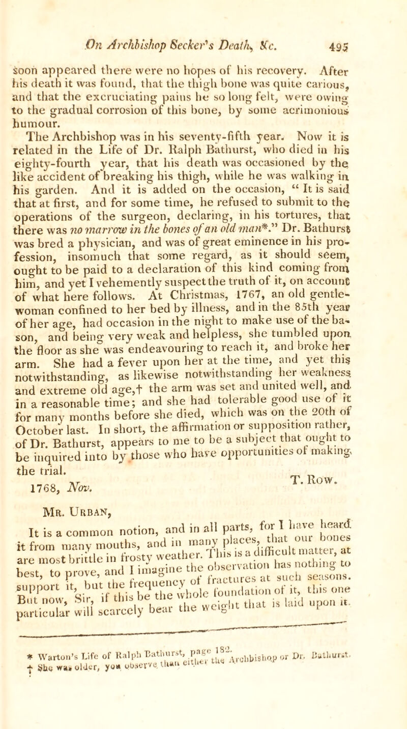 soon appeared there were no hopes of his recovery. After his death it was found, that the thigh hone was quite carious, and that the excruciating pains he so long felt, were owing to the gradual corrosion of this bone, by some acrimonious humour. The Archbishop was in his seventy-fifth year. Now it is related in the Life of Dr. Ralph Bathurst, who died in his eighty-fourth year, that his death was occasioned by the like accident of breaking his thigh, while he was walking in his garden. And it is added on the occasion, “ It is said that at first, and for some time, he refused to submit to the operations of the surgeon, declaring, in his tortures, that there was no marrow in the bones oj an old manDr. Bathurst was bred a physician, and was of great eminence in his pro- fession, insomuch that some regard, as it should seem, ought to be paid to a declaration of this kind coming from him, and yet I vehemently suspect the truth of it, on account of what here follows. At Christmas, 1767, an old gentle- woman confined to her bed by illness, and in the 85th year of her age, had occasion in the night to make use of the ba- son, and being very weak and helpless, she tumbled upon, the floor as she was endeavouring to reach it, and bioke her arm. She had a fever upon her at the time, and yet this notwithstanding, as likewise notwithstanding her weakness, and extreme old age,t the arm was set and united well, and. in a reasonable time; and she had tolerable good use of it for many months before she died, which was on the 20th of October last. In short, the affirmation or supposition rather, of Dr. Bathurst, appears to me to be a subject that ought to be inquired into by those who have opportunities of making, the trial. „ T. Row. 1768, Nov. Mr. Urban, It is a common notion, and in all pmts, fur it from many mouths, and in many are most brittle in frosty weather. 1 Ins is a. dlifficu una e , best to Drove and I imagine the obseivation lias notm»0 to zrv= particular will scarcely bear the weight that is laid upon it. Warton’s Life of Ralph Bathurst* or Dr. Bathurst. She olJcr, you observe. Uuui e