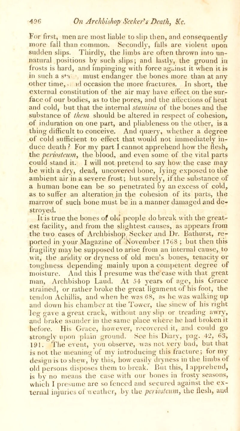For first, men are most liable to slip then, and consequently more fail than common. Secondly, falls are violent upon sudden slips. Thirdly, the limbs are often thrown into un- natural positions by such slips; and lastly, the ground in frosts is hard, and impinging with force against it when it is in such a sfa must endanger the bones more than at any other time, id occasion the more fractures. In short, the external constitution of the air may have effect on the sur- face of our bodies, as to the pores, and the affections of heat and cold, but that the internal stamina of the bones and the substance of them should be altered in respect of cohesion, of induration on one part, and pliableness on the other, is a thing difficult to conceive. And quaery, whether a degree of cold sufficient to effect that would not immediately in- duce death ? For my part I cannot apprehend how the flesh, the periosteum, the blood, and even some of the vital parts could stand it. I will not pretend to say how the case may be with a dry, dead, uncovered bone, lying exposed to the ambient air in a severe frost; but surely, if the substance of a human bone can be so penetrated by an excess of cold, as to suffer an alteration ,in the cohesion of its parts, the marrow of such bone must be in a manner damaged and de- stroyed. It is true the bones of old people do break with the great- est facility, and from the slightest causes, as appears from the two cases of Archbishop Seeker and Dr. Bathurst, re- ported in your Magazine of ’November 1768 ; but then this fragility may be supposed to arise from an internal cause, to wit, the aridity or dryness of old men’s bones, tenacity or toughness depending mainly upon a competent, degree of moisture. And this I presume was the case with that great man, Archbishop Laud. At 54 years of age, his Grace strained, or rather broke the great ligament of his foot, the tendon Achillis, and when he was 68, as he was walking up and down his chamber at the Tower, the sinew of his right leg gave a great crack, without any slip or treading awry, and brake asunder in the same place where he had broken it before. His Grace, however, recovered it, and could go strongly upon plain ground. See his Diary, pag. 42, 63, 191. The event, you observe, was not very bad, but that is not the meaning of my introducing this fracture; tor my design is to shew, by this, how easily dryness m the limbs of old persons disposes them to break. But this, 1 apprehend, is by no means the case with our bones in frosty seasons,