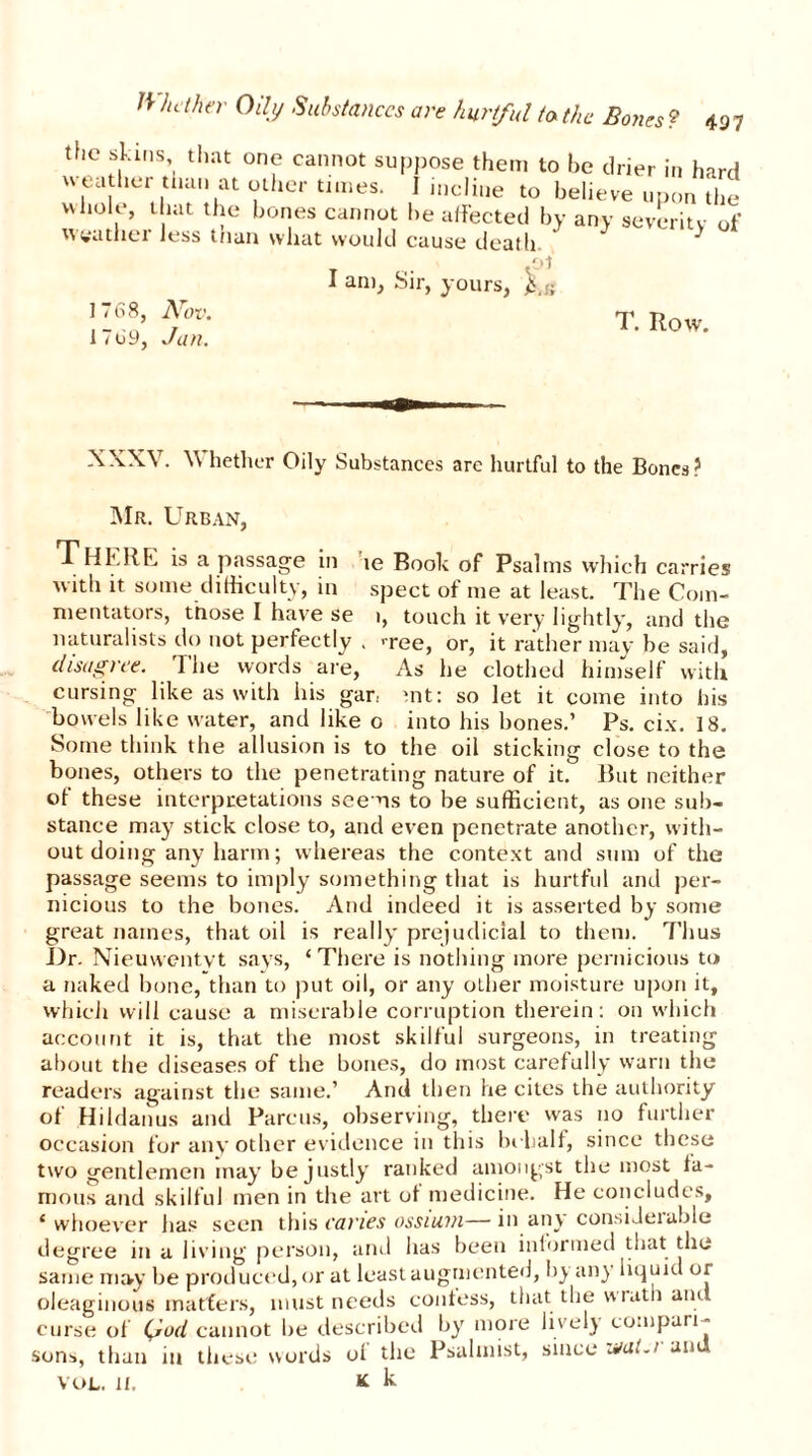 71 Jut her Oily Substances are hurtful to the Bones ? 49 7 the skins, that one cannot suppose them to he drier in hard weather than at other times. I incline to believe upon the whole, that the bones cannot be affected by any severity of ^Itiss tnan wJiut would cuuso (JcQtli- .01 I am, Sir, yours, 1768, Nov. T. Row. 1 < o9, Jan. XXXV. V hether Oily Substances are hurtful to the Bones? ■Mr. Urban, There is a passage in ie Rook of Psalms which carries w ith it some difficulty, in spect of me at least. The Com- mentators, those I have se i, touch it very lightly, and the naturalists do not perfectly . >ree, or, it rather may be said, disagree. The words are, As he clothed himself with cursing like as with his gar., mt: so let it come into his bowels like water, and like o into his bones.’ Ps. cix. 18. Some think the allusion is to the oil sticking close to the bones, others to the penetrating nature of it. But neither of these interpretations seems to be sufficient, as one sub- stance may stick close to, and even penetrate another, with- out doing any harm; whereas the context and sum of the passage seems to imply something that is hurtful and per- nicious to the bones. And indeed it is asserted by some great names, that oil is really prejudicial to them. 7’hus Idr. Nieuwentvt says, ‘There is nothing more pernicious to a naked bone, than to put oil, or any other moisture upon it, which will cause a miserable corruption therein: on which account it is, that the most skilful surgeons, in treating about the diseases of the bones, do most carefully warn the readers against the same.’ And then he cites the authority of Hildanus and Parens, observing, there was no further occasion for any other evidence in this behalf, since these two gentlemen may be justly ranked amongst the most fa- mous and skilful men in the art of medicine. He concludes, ‘ whoever has seen this caries ossium— in any considerable degree in a living person, and has been informed that the same may be produced, or at least augmented, b} an} liquid or oleaginous matters, must needs confess, that the wiath and curse of \iod cannot be described by more lively compari- sons, than in these words of the Psalmist, since u/al.i an