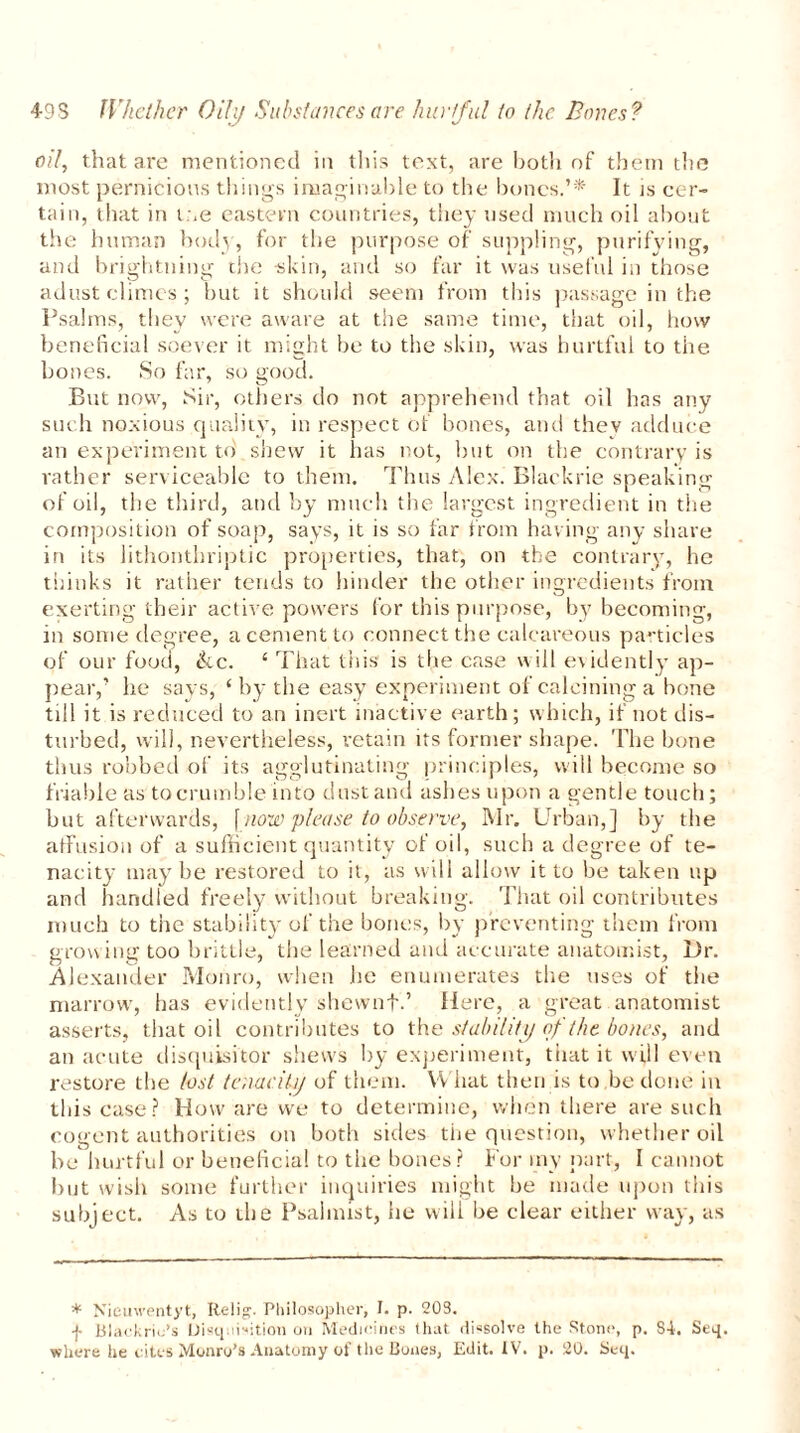 oil, that are mentioned in this text, are both of them the most pernicious things imaginable to the bones.’* It js cer- tain, that in me eastern countries, they used much oil about the human body, for the purpose of suppling, purifying, and brightning the skin, and so far it was useful in those adust climes ; but it should seem from this passage in the Psalms, they were aware at the same time, that oil, how beneficial soever it might be to the skin, was hurtful to the bones. So far, so good. But now, Sir, others do not apprehend that oil has any such noxious quality, in respect of bones, and thev adduce an experiment to shew it has not, but on the contrary is rather serviceable to them. Thus Alex. Blaekrie speaking of oil, the third, and by much the largest ingredient in the composition of soap, says, it is so far from having any share in its lithonthriptic properties, that, on the contrary, he thinks it rather tends to hinder the other ingredients from exerting their active powers for this purpose, by becoming, in some degree, a cement to connect the calcareous particles of our food, ike. ‘ That this is the case will evidently ap- pear,’ he says, ‘ by the easy experiment of calcining a bone till it is reduced to an inert inactive earth; which, if not dis- turbed, will, nevertheless, retain its former shape. The bone thus robbed of its agglutinating principles, will become so friable as to crumble into dust and ashes upon a gentle touch; but afterwards, \ now please to observe, Mr. Urban,] by the affusion of a sufficient quantity of oil, such a degree of te- nacity maybe restored to it, as will allow it to be taken up and handled freely without breaking. That oil contributes much to the stability of the bones, by preventing them from growing too brittle, the learned and accurate anatomist, Dr. Alexander Monro, when he enumerates the uses of the marrow, has evidently shewnf.’ Here, a great anatomist asserts, that oil contributes to the stability of the bones, and an acute disquisitor shews by experiment, that it will even restore the lost tenacity of them. What then is to be done in this case? How are we to determine, when there are such cogent authorities on both sides the question, whether oil be hurtful or beneficial to the hones? For my part, I cannot but wish some further inquiries might he made upon this subject. As to the Psalmist, he will he clear either way, as * Nieuwentyt, Relig. Philosopher, I. p. 203. f Blackrio’s Disquisition on Medicines that dissolve the Stone, p. S-i. Seq. where he cites Monro’s Anatomy of the Bones, Edit. IV. p. 20. Seq.