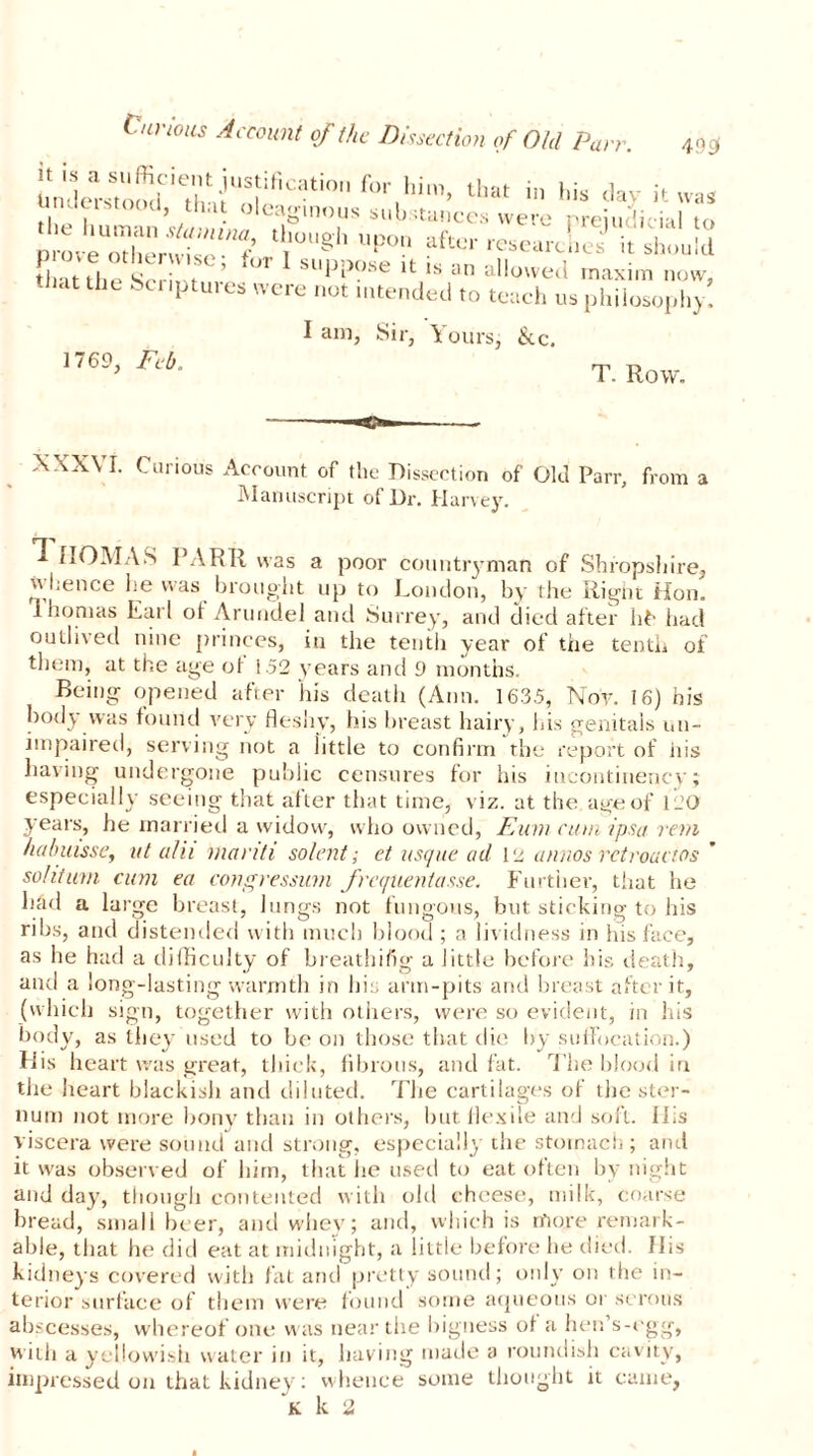 Curious Account of the Dissection of Old Purr. 49S< n is a sufficient justification for him, that in his day if was understood, that O Pamnnnc C.l f. - s. . v .1 i • jd ^ )US suu.stances were i^reiu j imI tn “r,gh r?“ i *S,!S that the Script ’ UT sllPP°-se it is an allowed maxim now, at the bcriptuies were not intended to teach us philosophy. 1769, Feb. I am, Sir, Yours, &c. T. Row. XXXVI. Curious Account of the Dissection of Old Parr, from a Manuscript of Dr. Harvey. 1 IIOMAS PARR was a poor countryman of Shropshire, whence he was brought up to London, by the Right Hon. lhonias Earl oi Arundel and Surrey, and died after hfc had outlived nine princes, in the tenth year of the tenth of them, at the age ot 1.52 years and 9 months. Being opened after his death (Ann. 1635, Nov. 16) his body was found very fleshy, his breast hairy, his genitals un- impaired, serving not a iittle to confirm the report of iiis having undergone public censures for his incontinency; especially seeing that after that time, viz. at the aye of 120 years, he married a widow, who owned, Eum cum ipsa rein ha/ntisse, lit alii manti solent; et usque ad 12 annos rctroactos sohtum cum ea congressum frequentasse. Further, that he held a large breast, lungs not fungous, but sticking to his ribs, and distended with much blood; a lividness in his face, as he had a difficulty of breathifig a little before his death, and a long-lasting warmth in his arm-pits and breast after it, (which sign, together with others, were so evident, in his body, as they used to be on those that die by suffocation.) His heart was great, thick, fibrous, and fat. The blood in the heart blackish and diluted. The cartilages of the ster- num not more bony than in others, hut flexile and soft. iLs viscera were sound and strong, especially the stomach; and it was observed of him, that he used to eat often by night and day, though contented with old cheese, milk, coarse bread, small beer, and whey; and, which is more remark- able, that he did eat at midnight, a little before he died, flis kidneys covered with fat and pretty sound; only on the in- terior surface of them were found some aqueous or serous abscesses, whereof one was near the bigness of a hen s-egg, with a yellowish water in it, having made a roundish cavity, impressed on that kidney: whence some thought it came,