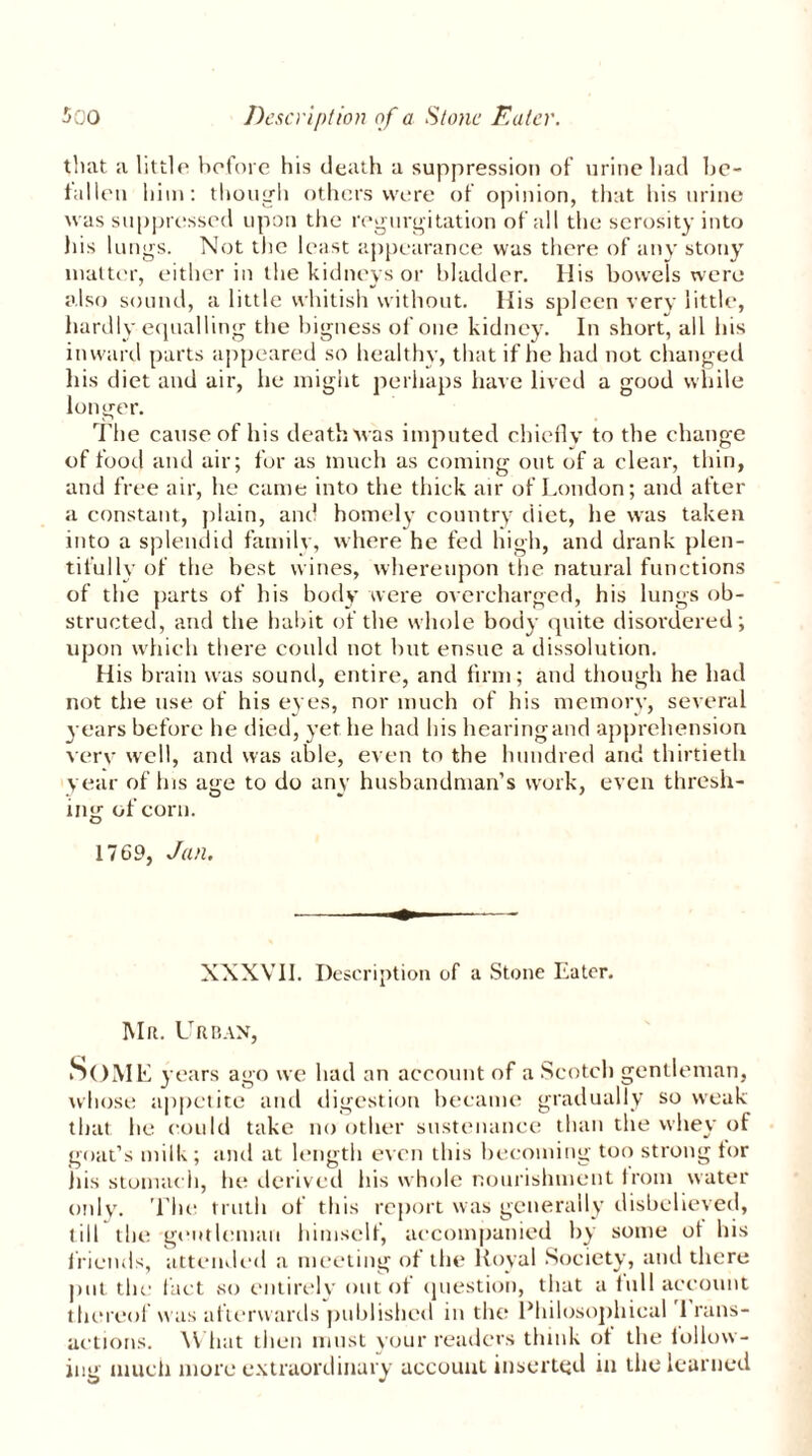 that a little before his death a suppression of urine had be- fallen him: though others were of opinion, that his urine was suppressed upon the regurgitation of all the serosity into his lungs. Not the least appearance was there of any stony matter, either in the kidneys or bladder. His bowels were also sound, a little whitish without. His spleen very little, hardly equalling the bigness of one kidney. In short, all his inward parts appeared so healthy, that if he had not changed his diet and air, he might perhaps have lived a good while longer. The cause of his death was imputed chiefly to the change of food and air; for as much as coming out of a clear, thin, and free air, he came into the thick air of London; and after a constant, plain, and homely country diet, he was taken into a splendid family, where he fed high, and drank plen- tifully of the best wines, whereupon the natural functions of the parts of his body were overcharged, his lungs ob- structed, and the habit of the whole body quite disordered; upon which there could not but ensue a dissolution. His brain was sound, entire, and firm; and though he had not the use of his eyes, nor much of his memory, several years before he died, yet he had his hearing and apprehension very well, and was able, even to the hundred and thirtieth year of Ins age to do any husbandman’s work, even thresh- ing of corn. 1769, Jan. XXXVII. Description of a Stone Eater. Mr. Urban, Some years ago we had an account of a Scotch gentleman, whose appetite and digestion became gradually so weak that he could take no other sustenance than the whey of goat’s milk ; and at length even this becoming too strong tor his stomach, lie derived His whole nourishment from water only. The truth of this report was generally disbelieved, till the gentleman himself, accompanied by some ot his friends, attended a meeting of the Royal Society, and there put the fact so entirely out of question, that a full account thereof was afterwards published in the Philosophical 1 rans- actions. What then must your readers think ot the inflow- ing much more extraordinary account inserted in the learned