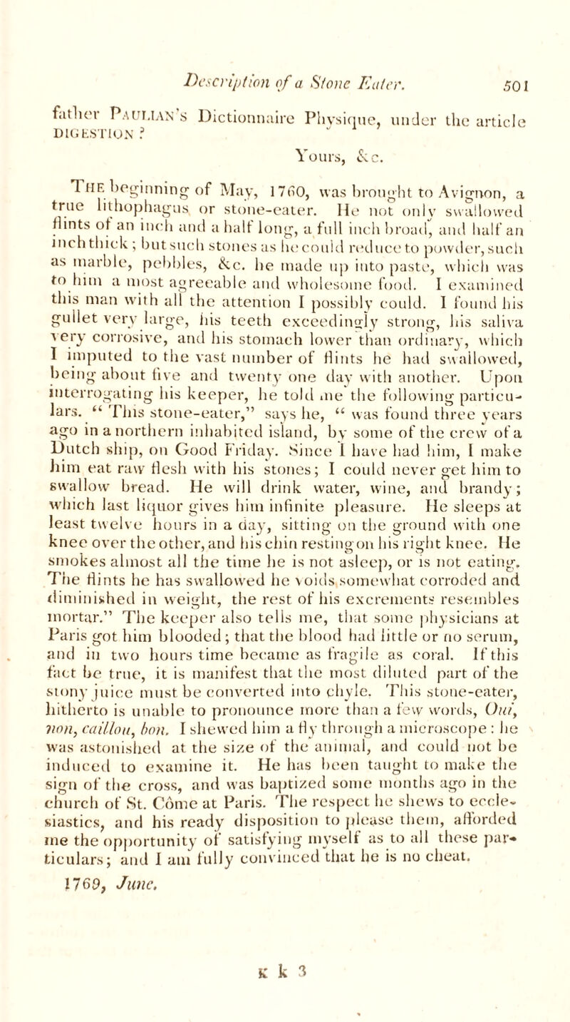 father Paut.ian s Dictionnaire Physique, under the article DIGESTION ? Yours, &c. The beginning of May, 17H0, was brought to Avignon, a true lithophagus or stone-eater. He not only swallowed Hints of an inch and a half long, a full inch broad, and half an inch thick ; but such stones as lit: could reduce to powder, such as marble, pebbles, &c. he made up into paste, which was to him a most agreeable and wholesome food. I examined this man with all the attention I possibly could. I found his gullet very large, his teeth exceedingly strong, his saliva ■v ery corrosive, and his stomach lower than ordinary, which I imputed to the vast number of Hints he had swallowed, being about five and twenty one day with another. Upon interrogating his keeper, he told me the following particu- lars. “ 'Pins stone-eater,” says he, “ was found three years ago in a northern inhabited island, by some of the crew of a Dutch ship, on Good Friday. Since 1 have had him, l make him eat raw flesh with his stones; I could never get him to swallow bread. He will drink water, wine, and brandy; which last liquor gives him infinite pleasure. He sleeps at least twelve hours in a day, sitting on the ground with one knee over the other, and his chin restingon his right knee. He smokes almost all the time he is not asleep, or is not eating. The Hints he has swallowed he voids somewhat corroded and diminished in weight, the rest of his excrements resembles mortar.” The keeper also tells me, that some physicians at Paris got him blooded ; that the blood had little or no serum, and in two hours time became as fragile as coral. If this fact be true, it is manifest that the most diluted part of the stony juice must be converted into chyle. This stone-eater, hitherto is unable to pronounce more than a few words, Out', von, caillou, bon. I shewed him a Hy through a microscope : lie was astonished at the size of the animal, and could not be induced to examine it. He has been taught to make the sign of the cross, and was baptized some months ago in the church of St. Come at Paris. The respect he shews to eccle- siastics, and his ready disposition to please them, afforded me the opportunity of satisfying myself as to all these par* ticulars; and I am fully convinced that he is no cheat. 17 69, June.