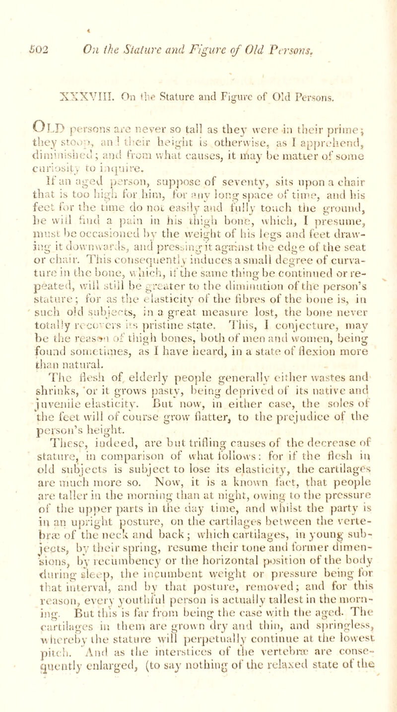 XXXVIII. On flit’ Stature and Figure of Old Persons. Old persons are never so tall as they were i;i their prime; they stoop, an 1 their height is otherwise, as I apprehend, diminished; and from what causes, it may he matter of some curiosit. to inquire. It an aged person, suppose of seventy, sits upon a chair that is too high for him, for any long space of time, and his feet for the time do not easily and fully touch the ground, he will find a pain in his thigh bone, which, I presume, must he occasioned by the weight of his legs and feet draw- ing it downwards, and pressing it against the edge of the seat or chair. This consequently induces a small degree of curva- tu re in the bone, which, if the same thing be continued or re- peated, will still be greater to the diminution of the person’s stature; for as the elasticity of the fibres of the hone is, in such old subjects, in a great measure lost, the hone never totally recovers its pristine state. This, I conjecture, may be the reason of thigh bones, both of men and women, being found sometimes, as I have heard, in a state of flexion more than natural. The flesh of elderly people generally either wastes and shrinks, or it grows pasty, being deprived of its native and juvenile elasticity. But now, in either case, the soles of the feet will of course grow flatter, to the prejudice of the person’s height. These, indeed, are but trifling causes of the decrease of stature, in comparison of what follows: for if the flesh in old subjects is subject to lose its elasticity, the cartilages are much more so. Now, it is a known fact, that people are taller in the morning than at night, owing to the pressure of the upper parts in the day time, and whilst the party is in an upright posture, on the cartilages between the verte- bras of the neck and back; which cartilages, in young sub- jects, bv their spring, resume their tone and former dimen- sions, by recumbency or the horizontal position of the body during sleep, the incumbent weight or pressure being tor that interval, and by that posture, removed; and for this reason, every youthful person is actually tallest in the morn- ing. But this is far from being the case with the aged. The cartilages in them are grown dry and thin, and springless, whereby the stature will perpetually continue at the lowest pitch. And as the interstices of the vertebra* are conse- quently enlarged, (to say nothing of the relaxed state of the