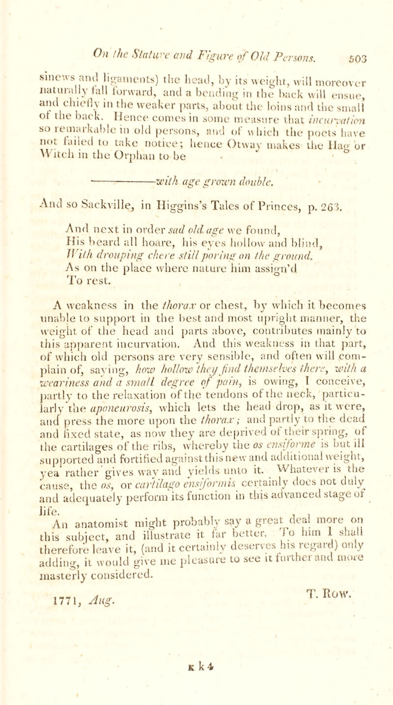 sinews anti ligaments) the head, by its weight, will moreover naturally tall iorward, and a bending in the back will ensue, and chiefly m the weaker parts, about the loins and the small of the back. Hence comes in some measure that incuiyation so 1 etnatkable in old persons, and of which the poets have not failed to take notice; hence Otway makes the Hag or M itch in the Orphan to be ■with age grown double. And so Sackville, in Higgins’s Tales of Princes, p. 263. And next in order sad old age we found, His beard all hoare, liis eyes hollow and blind, II ilk drouping chore still poring on the ground. As on the place where nature him assign’d To rest. A weakness in the thorax or chest, by which it becomes unable to support in the best and most upright manner, the weight of the head and parts above, contributes mainly to tiiis apparent incurvation. And this weakness in that part, of which old persons are very sensible, and often will com- plain of, saving, how hollow theij find themselves there, with a weariness and a small degree of pain, is owing, I conceive, partly to the relaxation of the tendons of the neck, particu- larly the aponeurosis, which lets the head drop, as it were, and press the more upon the thorax; and partly to the dead and fixed state, as now they are deprived of their spring, of the cartilages of the ribs, whereby the os ensifonne is but ill supported and fortified against this new and additional weight, yea rather gives way and yields unto it. h lnnevei is the cause, the os, or cartilago ensifonnis certainly does not duly and adequately perform its function in this advanced stage of life. , . An anatomist might probably say a great oea. moie on this subject, and illustrate it far better, to bun i shall therefore leave it, (and it certainly deserves his regard) only adding, it would give me pleasure to see tt further and nuue masterly considered. 1771, Aug. T. Row. k k'l