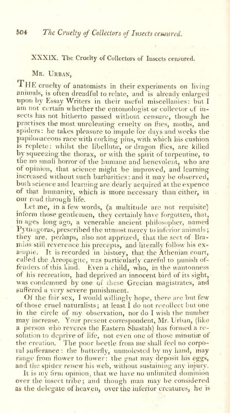 XXXIX. The Cruelty of Collectors of Insects censured. Mr. Urban, The cruelty of anatomists in their experiments on living animals, is often dreadful to relate, and is already enlarged upon by Essay Writers in their useful miscellanies: but I am not certain whether the entomologist or collector of in- sects has not hitherto passed without censure, though he practises the most unrelenting cruelty on flies, moths, and spiders: he takes pleasure to impale for days and weeks the papilonaceous race with corking pins, with which his cushion is replete: whilst the libelluta?, or dragon flics, are killed by squeezing the thorax, or with the spirit of turpentine, to the no small horror of the humane and benevolent, who are of opinion, that science might be improved, and learning increased without such barbarities : and it may be observed, boi h science and learning are dearly acquired at the expence of that humanity, which is more necessary than either, in our road through life. Let me, in a few words, (a multitude are not requisite) inform those gentlemen, they certainly have forgotten, that, in ages long ago, a venerable ancient philosopher, named Pytiiagoras, prescribed the utmost mercy to inferior animals ; they are, perhaps, also not apprized, that the sect of Bra- iriins stiil reverence his precepts, and literally follow his ex- ample. It is recorded in history, that the Athenian court, called the Areopagite, was particularly careful to punish of- fenders of this kind. Even a child, who, in the wantonness of his recreation, had deprived an innocent bird of its sight, was condemned by one of these Grecian magistrates, and suffered a very severe punishment. Of the fair sex, I would willingly hope, there are but few of those cruel naturalists; at least I do not recollect but one in the circle of my observation, nor do I wish the number may increase. Your present correspondent, Mr. Urban, (like a person who reveres the Eastern Shastah) has formed a re- solution to deprive of life, not even one of those minutiae of the creation. The poor beetle from me shall feel no corpo- ral sufferance: the butterfly, unmolested by my hand, may range from flower to flower: the gnat may deposit his eggs, and the spicier renew his web, without sustaining any injury. It is my firm opinion, that we have no unlimited dominion over the insect tribe; and though man may be considered as the delegate of heaven, over the inferior creatures, he is