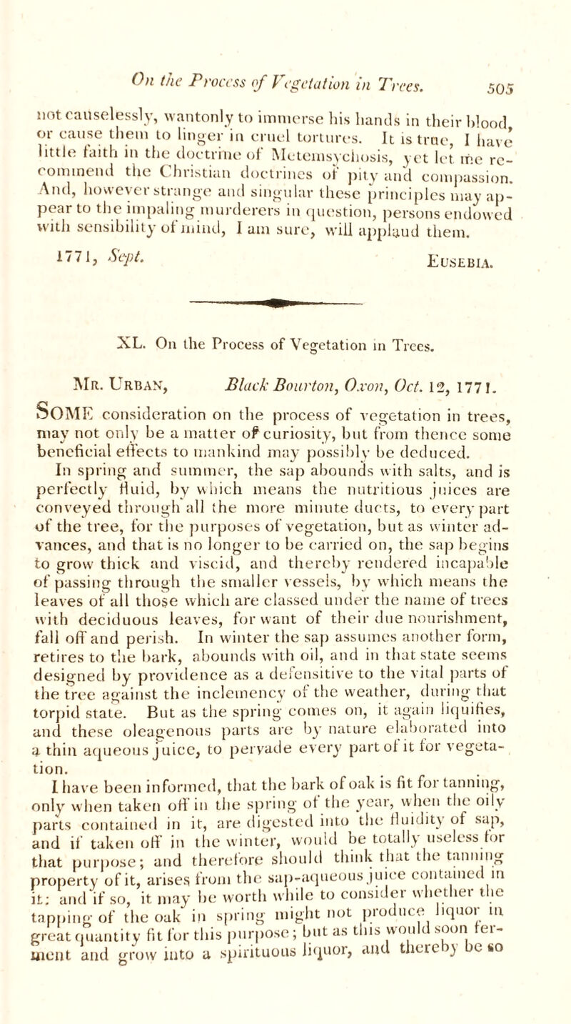 (hi the Process of Vegetation in Tires. not causelessly, wantonly to immerse his hands in their blood or cause them to linger in cruel tortures. It is true, I have little faith in the doctrine of Metemsychosis, yet let me re- commend the Christian doctrines of pity and compassion. And, however strange and singular these principles may ap- pear to the impaling murderers in question, persons endowed with sensibility oi mind, I am sure, will applaud them. 1771, Sept. Eusebia. XL. On the Process of Vegetation in Trees. Mr. Urban, Black Bourton, O.von, Oct. 12, 1771. Some consideration on the process of vegetation in trees, may not only be a matter of curiosity, but from thence some beneficial effects to mankind may possibly be deduced. In spring and summer, the sap abounds with salts, and is perfectly fluid, by which means the nutritious juices are conveyed through all the more minute ducts, to every part of the tree, for the purposes of vegetation, but as winter ad- vances, and that is no longer to be carried on, the sap begins to grow thick and viscid, and thereby rendered incapable of passing through the smaller vessels, by which means the leaves of all those which are classed under the name of trees with deciduous leaves, for want of their due nourishment, fall off and perish. In winter the sap assumes another form, retires to the bark, abounds with oil, and in that state seems designed by providence as a defensitive to the vital parts of the tree against the inclemency of the weather, during that torpid state. But as the spring comes on, it again liquifies, and these oleagenous parts are by nature elaborated into a thin aqueous j uice, to pervade every part of it lor vegeta- tion. I have been informed, that the hark of oak is fit foi tanning, only when taken oil in the spring of the year, when the oily parts contained in it, are digested into the fluidity of sap, and if taken oil in the winter, would be totally useless for that purpose; and therefore should think that the tanning property of it, arises from the sap-aqueous juice contained in it; and if so, it may be worth while to consider whether the tapping of the oak in spring might not produce liquor in great quantity fit for this purpose; but as this would soon fer- ment and grow into a spirituous liquor, and theteiy e t»o