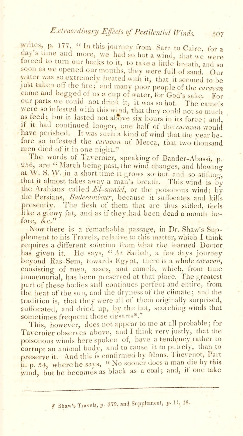 writes, p. 177, “ In this journey from Sarr to Caire, fora <lay s time and more, we had so hot a wind, that we were forced to turn our backs to it, to take a little breath, and so soon as we opened our mouths, they were full of sand. Our water was so extremely heated with it, that it seemed to he just taken off die lire; and many poor people of the caravan came and begged of us a cup of water, for God’s sake. For our parts we could not drink it, it was so hot. The camels were so infested with this wind, that they could not so much as teed; hut it lasted not above six hours in its force; and, it it had continued longer, one half of the caravan would have polished. It was such a kind of wind that the year be- ioie so infested the caravan or Mecca, that two thousand men died of it in one night.” 'I lie words of Tavernier, speaking of Bander-Abassi, p. 256, arc “ March being past, the wind changes, and blowing at W. S. W. in a short time it grows so hot and so stifling, that it almost takes away a man’s breath. This wind is by the Arabians called El-samiel, or the poisonous wind; by the Persians, Badesambour, because it suffocates and kills presently. The flesh of them that are thus stifled, feels like a glevvy fat, and as if they had been dead a month be- fore, ike.” Now there is a remarkable passage, in Dr. Shaw’s Sup- plement to his Travels, relative to this matter, which I think requires a different solution from vvhat the learned Doctor has given it. He says, At Saibah, a few days journey beyond Ras-Sem, towards Egypt, there is a whole caravan, consisting of men, asses, and cam ffs, which, from time immemorial, has been preserved at that place. The greatest part of these bodies still continues perfect and entire, from the heat of the sun, and the dryness of the climate; and the tradition is, that they were all of them originally surprised, suffocated, and dried up, by the hot, scorching winds that sometimes frequent those desarts*. ’ This, however, does not appear to me at all probable; for Tavernier observes above, and I think very justly, that the poisonous winds here spoken °h have a tendency i athei to corrupt an animal body, and to cause it to putrefy, than to preserve it. And this* is confirmed by Mons. f bc\piiot, 1 ait ii. p. 5ff, where he says, “ No sooner does a man die by this yvind, but he becomes as black as a coal; and, il one take * Shaw’s Travels, p. 379. anil Supplement, p. 11, 18.
