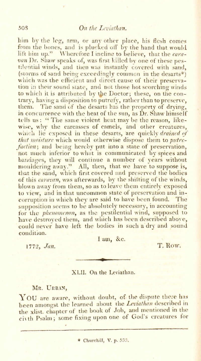 him by the log, arm, or any other place, his flesh comes from the hones, and is plucked off by the hand that would lift him up.” Wherefore I incline to believe, that the cara- van J)r. Shaw speaks of, was first killed by one of these pes- tilential winds, and then was instantly covered with sand, (storms of sand being exceedingly common in the desarts*) which was the efficient and direct cause of their preserva- tion in their sound slate, and not those hot scorching winds to which it is attributed by the Doctor; these, on the con- trary, having a disposition to putrefy, rather than to preserve, them. The sand of the desarts has the property of drying, in concurrence with the heat of the sun, as Dr. Shaw himself tells us: “ I'he same violent heat may be the reason, like- wise, why the carcasses of camels, and other creatures, which lie exposed in these desarts, are quickly drained of that moisture which would otherwise dispose them to putre- faction; and being hereby put into a state of preservation, not much inferior to what is communicated by spices and bandages, they will continue a number of years w'ithout mouldering away.” All, then, that we have to suppose is, that the sand, which first covered and preserved the bodies of this caravan, was afterwards, by the shifting of the winds, blown away from them, so as to leave them entirely exposed to view, and in that uncommon state of preservation and in- corruption in which they are said to have been found. The supposition seems to be absolutely necessary, in accounting for the phenomenon, as the pestilential wind, supposed to hat e destroyed them, and which has been described above, could never have left the bodies in such a dry and sound condition. I am, &c. 1772, Jan. T. Row. XLII. On the Leviathan. Mr. Urban, YOU are aware, without doubt, of the dispute there has been amongst the learned about the Leviathan described in the xlist. chapter of the book of Job, and mentioned in the ci\th Psalm; some fixing upon one of God s creatures tor