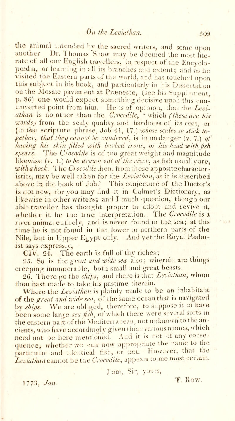 £oy the animal intended by the sacred writers, and some upon another. Dr. 'I honuis Shaw may be deemed the most lite- rate of all our English travellers, hi respect of the Encyclo- paedia, or learning in all its branches and extent; and as he visited the Eastern parts of the world, and has touched upon this subject in his book, and particularly in nis Dissertation on the Mosaic pavement at Prameste, (see his Supplement, p. 86) one would expect something decisive upon this con- troverted point from him. He is of opinion, that: the Levi- athan is no other than the Crocodile, 1 which (these are. his words) from the scaly quality and hardness of its coat, or (in the scripture phrase, Job 41, 17.) whose scales so stick to- gether, that they cannot be sundered, is in no danger (v. 7.) of having his skin filled with barbed irons, or his head with fish spears. 'Pile Crocodile is of too great weight and magnitude likewise (v. 1.) to be drawn out of the river, as fish usuallyare, with a hook. The Crocodile then, front these apposite character- istics, may be well taken for the Leviathan, as it is described above in the book of Job.’ This conjecture of the Doctor’s is not new, for you may find it in Calmet’s Dictionary, as likewise in other writers; and I much question, though our able traveller has thought proper to adopt and revive it, whether it be the true interpretation. The Crocodile is a river animal entirely, and is never found in the sea; at this time lie is not found in the lower or northern parts ol the Nile, but in Upper Egypt only. And yet the Royal Psalm- ist says expressly, CIV. 24. The earth is full of thy riches; 25. So is the great and wide sea also; wherein are things creeping innumerable, both small and great beasts. 2(3. There go the ships, and there is that Leviathan, whom thou hast made to take his pastime therein. Where the Leviathan is plainly made to he an inhabitant of the great and wide sea, of the same ocean that is navigated by ships. We are obliged, therefore, to suppose it to have been some large sea fish, of which there were several soits in the eastern part of the Mediterranean, not unknow n to the an- cients, who have accordingly given them various names, u hicli need not be here mentioned. And it is not of an> conse- quence, whether we can now appropriate the name to the particular and identical fish, or not. However, that the Leviathan cannot he the Crocodile, appears to me most ccitam. 1 am, Sir, yours, 1773, Jan. F Row.