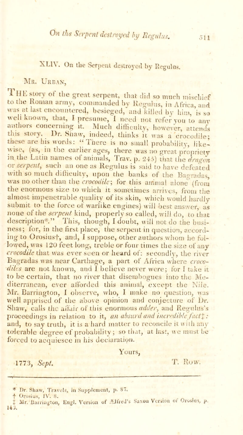 Oh ths Serpent destroyed bij liegulus. 511 XL1Y. On the Serpent destroyed by Reguhls. Mr. Urban, 1 HE story of the great serpent, that did so much mischief to tue Roman army, commanded by Regulus, in Africa and was at last encountered, besieged, and killed by him,’is so well known, that, I presume, 1 need not refer you to any authors concerning it. Much difficulty, however, attends this story. Dr. Shaw, indeed, thinks it was a crocodile; these are his words: ‘‘There is no small probability, like- wise, (as, m tue earlier ages, there was no great propriety m the Latin names of animals, J raw p. 245) that the dragon or serpent, such an one as liegulus is said to have defeated with so much difficulty, upon the banks of the Bagradas, was no other than the crocodile \ for this animal alone {from the enormous size to which it sometimes arrives, from the almost impenetrable quality of its skin, which would hardly submit to the force of warlike engines) will best answer, as none of the serpent kind, properly so cal led, will do, to that description*.” This, though, I doubt, will not do the busi- ness; for, in the first place, the serpent in question, accord- ing to Grosiusf, and, I suppose, other authors whom he fol- lowed, was 120 feet long, treble or four times the size of any crocodile that was ever seen or heard of: secondly, the river Bagradas was near Carthage, a part of Africa where croco- diles are not known, and 1 believe never were; for 1 take it to be certain, that no river that disembogues into the Me- diterranean, ever afforded this animal, except the Nile. Mr. Barrington, I observe, who, I make no question, was well apprised of the above opinion and conjecture of Dr. Shaw, calls the affair of this enormous adder, and Regulus’s proceedings in relation to it, an absurd and incredible J'act%: and, to say truth, it is a hard matter to reconcile it with any tolerable degree of probability ; so that, at last, we must be forced to acquiesce in his declaration. Yours, 1773, Sept. T. Row. * Dr. Shaw, Travels, in Supplement, p. 87. ■f Orosius, IV. 8. t Mr. Barrington, End. Version of Alfred’s Saxon Version of Orosius, p. HE