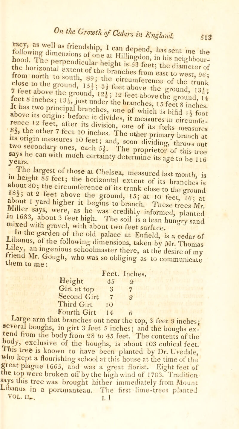 fdl'owu^dimen!>ons of on e aUfIf ep(jnd’ hassent me the hood. The LX f £,lhnSdon’ 111 his eighbour- the horizontal extent of th ^lu- ^ T 53Jeet; t*ie diameter of from north to sor t 89 the - **' l° WGSt’ 96 ’ close to the ground ’15*’ 31°f the trunk 7 feet above the ground V|fl9 fSrK the.Sround> lHi foot « innl,«c q 8™una, 12% , 12 teet above the ground 14 feet 8 inches; 13J just under the branches, 15 feet 8 inches It has two principal branches, one of which is bifid 1 -f» rence ',2 ^ in ctcu^t L :, ; ?“ s division, one of its forks measures *», the other 7 feet 10 inches. The other primary branch « Its origin measures 10 feet: ami C • ' • . ..H-11V.O. I 11C UU1 ns origin measures 10 feet; and, soon dividing throws out two secondary ones, each 5$. The proprietor of this tree > iaSrs!e ^ Wlth mUch certainty determine its age to be 116 in The i,arfeSrt ot th?se at Chelsea, measured last month is aboutlo-th 5 f h°r,ZOn;al eXtC,lt °f its branches is ?o i circumference of its trunk close to the ground *82 ’ at 2 teet above the ground, 15; at 10 feet 16- at about 1 yard higher it begins to branch. These trees Mr. • 11 !Lr 8ays’ were> as he was credibly informed, planted m 1683, about 3 teet high. The soil is a lean hungry sand mixed with gravel, with about two feet surface. * In the garden of the old palace at Enfield, is a cedar of nioanus, ot the following dimensions, taken by Mr. Thomas yTey> an ingenious schoolmaster there, at the desire of my rriend Mr. Gough, who was so obliging as to communicate tnem to me; Feet. Inches. Height 45 9 Girt at top 3 7 •Second Girt 7 9 Third Girt 10 Fourth Girt 14 6 Large arm that branches out near the top, 3 feet 9 inches; several boughs, in girt 3 feet 5 inches; and the boughs ex- tend from the body from 28 to 45 feet. The contents of the body, exclusive of the boughs, is about 103 cubical feet. I his tree is known to have been planted by Dr. Uvedale, who kept a flourishing school at this house at the time of the great plague 1665, and was a great florist. Eight feet of the top were broken off by the high wind of 1703. Tradition says this tree was brought hither immediately from Mount Libanus in a portmanteau. The first lime-trees planted