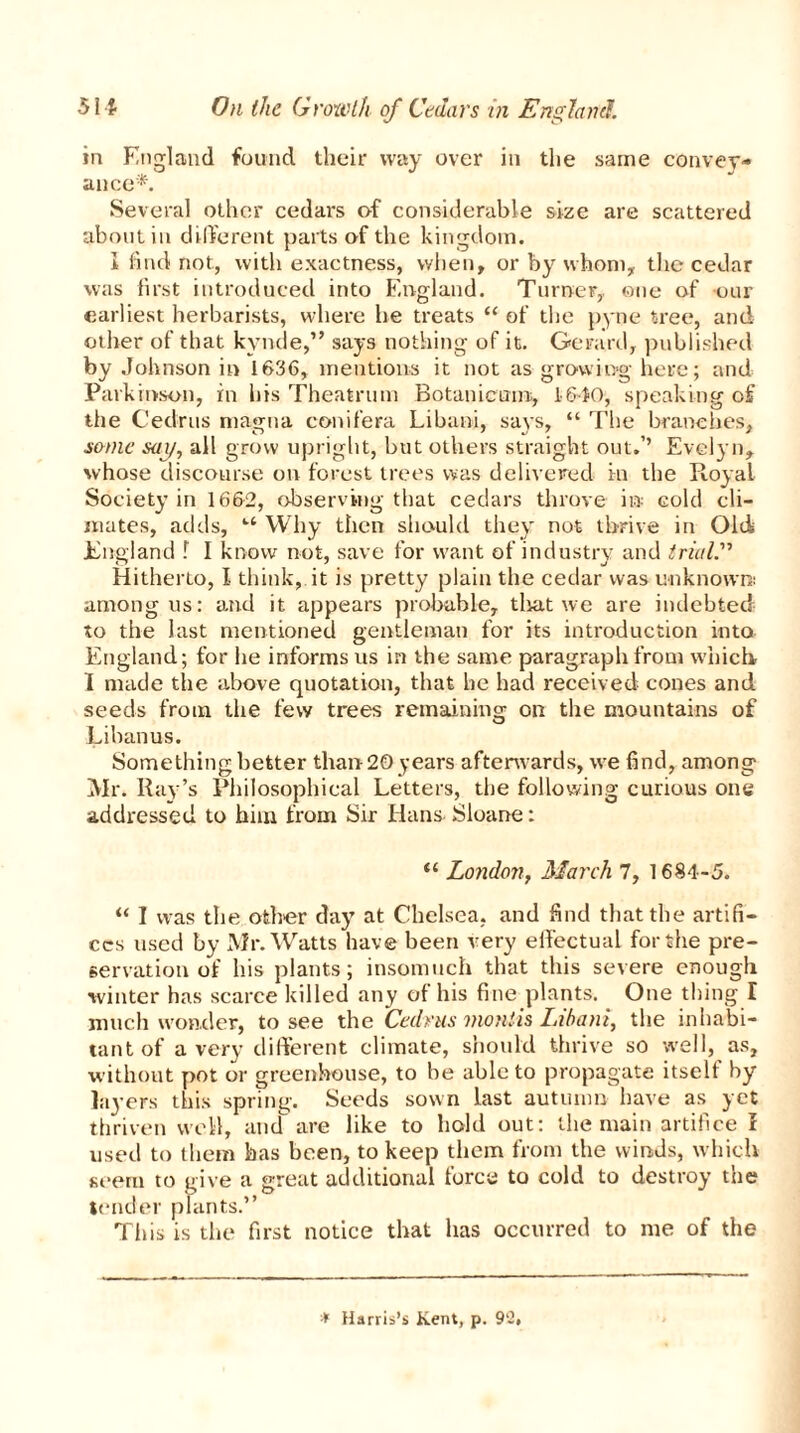 in England found their way over in the same convey- ance*'. Several other cedars of considerable size are scattered about in different parts of the kingdom. I find not, with exactness, when, or by whom, the cedar was first introduced into England. Turner,, one of our earliest herbarists, where he treats “ of the pyne tree, and oilier of that kynde,” says nothing of it. Gerard, published by Johnson in 1636, mentions it not as growing here; and Parkinson, in his Theatrum Botanicum, 1610, speaking of tiie Cedrus magna conifera Libuni, says, “ The branches, some say, all grow upright, but others straight out.’’ Evelyn, whose discourse on forest trees was delivered in the Royal Society in 1662, observing that cedars throve in cold cli- mates, adds, Why then should they not thrive in Old England f I know not, save for want of industry and trial?' Hitherto, I think, it is pretty plain the cedar was unknown: among us: and it appears probable, tliat we are indebted to the last mentioned gentleman for its introduction into England; for lie informs us in the same paragraph from which I made the above quotation, that he had received cones and seeds from the few trees remaining on the mountains of Libanus. Something better than 20 years afterwards, we find, among Mr. Ray’s Philosophical Letters, the following curious one addressed to him from Sir Hans Sloane: “ London, March 7, 1684-5. “ I was the other day at Chelsea, and find that the artifi- ces used by Mr. Watts have been very effectual for the pre- servation of his plants ; insomuch that this severe enough winter has scarce killed any of his fine plants. One thing I much wonder, to see the Cedrus montis Libani, the inhabi- tant of a very different climate, should thrive so well, as, without pot or greenhouse, to be able to propagate itself by layers this spring. Seeds sown last autumn have as yet thriven well, and are like to hold out: the main artifice r used to them has been, to keep them from the winds, which seem to give a great additional force to cold to destroy the tender plants.” This is the first notice that has occurred to me of the * Harris’s Kent, p. 90,