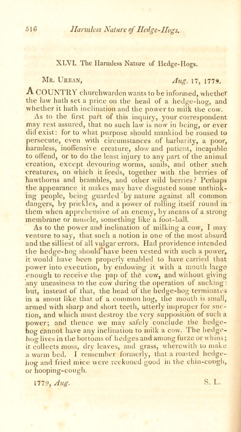 Harmless Nature of Iledgc-Ifog's. XLVI. The Harmless Nature of Hedge-Hogs. Mr. Urban, Aug. 17, 1779. A COUNTRY churchwarden wants to he informed, whether the law hath set a price on the head of a hedge-hog, and whether it hath inclination and the power to milk the cow. As to the first part of this inquiry, your correspondent may rest assured, that no such law is now in being, or ever did exist: for to what purpose should mankind be roused to persecute, even with circumstances of barbarity, a poor, harmless, inoffensive creature, slow and patient, incapable to offend, or to do the least injury to any part of the animal creation, except devouring worms, snails, and other such creatures, on which it feeds, together with the berries of hawthorns and brambles, and other wild berries? Perhaps the appearance it makes may have disgusted some unthink- ing people, being guarded by nature against all common dangers, by prickles, and a power of rolling itseif round in them when apprehensive of an enemy, by means of a strong membrane or muscle, something like a foot-ball. As to the power and inclination of milking a cow, I may venture to say, that such a notion is one of the most absurd and the silliest of all vulgar errors. Had providence intended the hedge-hog should have been vested with such a power, it would have been properly enabled to have carried that power into execution, by endowing it with a mouth large enough to receive the pap of the cow, and without giving any uneasiness to the cow during the operation of sucking: but, instead of that, the head of the hedge-hog terminates in a snout like that of a common hog, the mouth is small, armed with sharp and short teeth, utterly improper for suc- tion, and which must destroy the very supposition of such a power; and thence we may safely conclude the hedge- hog cannot have any inclination to milk a cow. The hedge- hog lives in the bottoms of hedges and among furze or whins; it collects moss, dry leaves, and grass, wherewith to make a warm bed. I remember formerly, that a roasted hedge- hog and fried mice were reckoned good in the chin-cough, or hooping-cough. 1779, Aug. S. L.