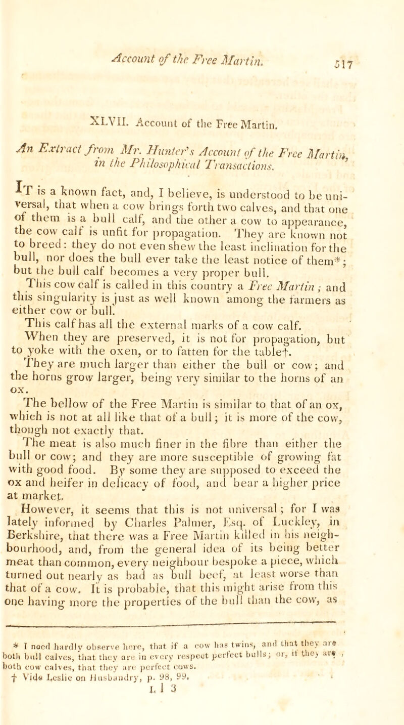 517 XLYII. Account of the Free Martin. An Extract from Mr. Hunter's Account of the Free Martin in the Philosophical Transactions. If is a known fact, and, I believe, is understood to be uni- versal, that when a cow brings forth two calves, and that one of them is a bull calf, and the other a cow to appearance, the cow call is unfit for propagation. They are known not to breed : they do not even shew the least inclination for the bull, nor does the bull ever take the least notice of them*; but the bull calf becomes a very proper bull. This cow calf is called in this country a Free Martin ; and this singularity is just as well known among the fanners as either cow or bulk This calf has all the external marks of a cow calf. When they are preserved, it is not for propagation, but to yoke with the oxen, or to fatten for the tablet. They are much larger than either the bull or cow; and the horns grow larger, being very similar to the horns of an ox. The bellow of the Free Martin is similar to that of an ox, which is not at all like that of a bull; it is more of the cow, though not exactly that. The meat is also much finer in the fibre than either the bull or cow; and they are more susceptible of growing fat with good food. By some they are supposed to exceed the ox and heifer in delicacy of food, and bear a higher price at market. However, it seems that this is not universal; for I was lately informed by Charles Palmer, Esq. of Luckley, in Berkshire, that there was a Free Martin killed in his neigh- bourhood, and, from the general idea of its being better meat than common, every neighbour bespoke a piece, which turned out nearly as bad as bull beef, at least worse than that of a cow. It is probable, that this might arise from this one having more the properties of the bull than the cow, as * I noed hardly observe here, that, if a cow has twins, and that they aie both bull calves, that they are in every respect perfect bulls; or, it they art both cow calves, that they are perfect cows. f Vide Leslie on Husbandry, p. 98, 99,