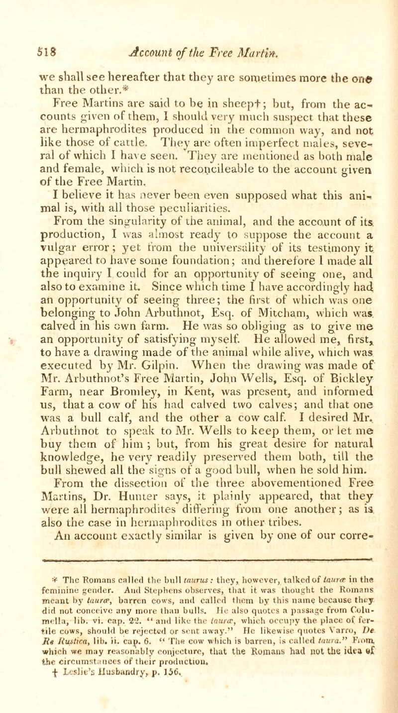 we shall see hereafter that they are sometimes more the one than the other.* Free Martins are said to be in sheept; but, from the ac-< counts given of them, 1 should very much suspect that these are hermaphrodites produced in the common way, and not like those of cattle. They are often imperfect males, seve-> ral of which I have seen. They are mentioned as both male and female, winch is not reconcileable to the account given _ i ' O of the Free Martin. I believe it has never been even supposed what this ani-s mal is, with all those peculiarities. From the singularity of the animal, and the account of its. production, I was almost ready to suppose the account a vulgar error; yet from the universality of its testimony it appeared to have some foundation; and therefore 1 made all the inquiry I could for an opportunity of seeing one, anti also to examine it. Since which time 1 have accordingly had an opportunity of seeing three; the first of which was one belonging to John Arbuthnot, Esq. of Mitcham, which was. calved in his own farm. He was so obliging as to give me an opportunity of satisfying myself. He allowed me, first, to have a drawing made of the animal while alive, which was executed by Mr. Gilpin. When the drawing was made of Mr. Arbuthnot’s Free Martin, John Wells, Esq. of Bickley Farm, near Bromley, in Kent, was present, and informed us, that a cow of his had calved two calves; and that one was a bull calf, and the other a cow calf. I desired Mr. Arbuthnot to speak to Mr. Wells to keep them, or let me buy them of him ; but, from his great desire for natural knowledge, he very readily preserved them both, till the bull shewed all the signs of a good bull, when he sold him. From the dissection of the three abovementioned Free Martins, Dr. Hunter says, it plainly appeared, that they were all hermaphrodites differing from one another; as is also the case in hermaphrodites in other tribes. An account exactly similar is given by one of our corre- * The Romans called the bull taurus : they, however, talked of taurat in the feminine gender. And Stephens observes, that it was thought the Romans meant by tau.ro?, barren cows, and called them by this name because they did not conceive any more than bulls. He also quotes a passage from Colu- mella, lib. vi. cap. 2‘2. “ and like the laitrcr, which occupy the place of fer- tile cows, should be rejected or sent away.” He likewise quotes Varro, IJe Jig Jiuslica, lib. ii. cap. 6. “ The cow which is barren, is called taura.” From, which we may reasonably conjecture, that the Romans had not the idea the circumstances of their production. •{- Leslie’s Husbandry, p. 156,