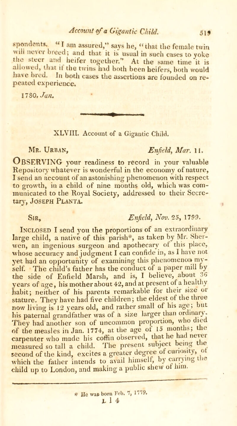 spondents. • I am assured,” says he, <e that the female twin mil novel bieed; and that it is usual in such cases to yoke the steer and heifer together.” At the same time it is allowed, that it the twins had both been heifers, both would have bred. In both cases the assertions are founded on re- peated experience. ITS Q,Jan. XLVIII. Account of a Gigantic Child. o Mr. Urban, Enfield, Mar. 11, Observing your readiness to record in your valuable Repository whatever is wonderful in the economy of nature, I send an account of an astonishing phenomenon with respect to growth, in a child of nine months old, which was com- municated to the Royal Society, addressed to their Secre- tary, Joseph Planta. Sir, Enfield, Nov. 25, 1799. Inclosed I send you the proportions of an extraordinary large child, a native of this parish*, as taken by Mr. Sher- vven, an ingenious surgeon and apothecary of this place, whose accuracy and judgment I can confide in, as I have not yet had an opportunity of examining this phenomenon my- self. The child’s father has the conduct of a paper mill by the side of Enfield Marsh, and is, I believe, about u years of age, his mother about 42, and at present of a healthy habit; neither of his parents remarkable for their size oi stature. They have had five children; the eldest of the three now living is 12 years old, and rather small of his age; but his paternal grandfather was of a size larger than ordinal They had another son of uncommon proportion, who diet of the measles in Jan. 1774, at the age of 15 months; the carpenter who made his coffin observed, that he had nev ei measured so tall a child. The present subject eing t le second of the kind, excites a greater degree of curiosity, ot which the father intends to avail himself, by carrying t a child up to London, and making a public shew o um. # He was born Feb. 7, 1 i <9.
