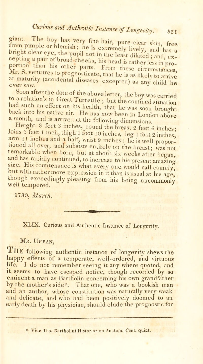 giant. The boy has very fine hair, mire clear din f from pimple or blemish; he is extremely lively and bnght clear eye the pupil not in the least dilated ; and ex! cepting a pair ot broad-cheeks, his head is rather less in nro US °ther partS- From these circumstances, Mr. S ventures to prognosticate, that he is as likely to arrive at maturity (accidental diseases excepted) as any child he Soon alter the date of the above letter, the boy was carried to a relation s m Great Turnstile ; but the confined situation had such an effect on his health, that lie was soon brought back into his native air He has now been in London above a month, and is arrived at the following dimensions. Height 3 feet 3 inches, round the breast 2 feet 6 inches- O'03 3 feet * inch, thigh 1 foot 10 inches, leg 1 foot 2 inches’ arm 11 inches and a half, wrist 9 inches : he is well propor- tioned all over, and subsists entirely on the breast; was not remarkable when born, but at about six weeks after began and has rapidly continued, to increase to his present amazing size. His countenance is what every one would call comely, but with rather more expression in it than is usual at his age’ though exceedingly pleasing from his being uncommonly well tempered. 1780, March. XLIX. Curious and Authentic Instance of Longevity. Mr. Urban, THE following authentic instance of longevity shews the happy effects of a temperate, well-ordered, and virtuous life. I do not remember seeing it an}r where quoted, and it seems to have escaped notice, though recorded by so eminent a man as Bartholin concerning his own grandfather by the mother’s side*. That one, who was a bookish man and an author, whose constitution was naturally very weak and delicate, and who had been positively doomed to an early death by his physician, should elude the prognostic for * Vide Tho. Bartholini Historiarum Anatom. Cent, quint.