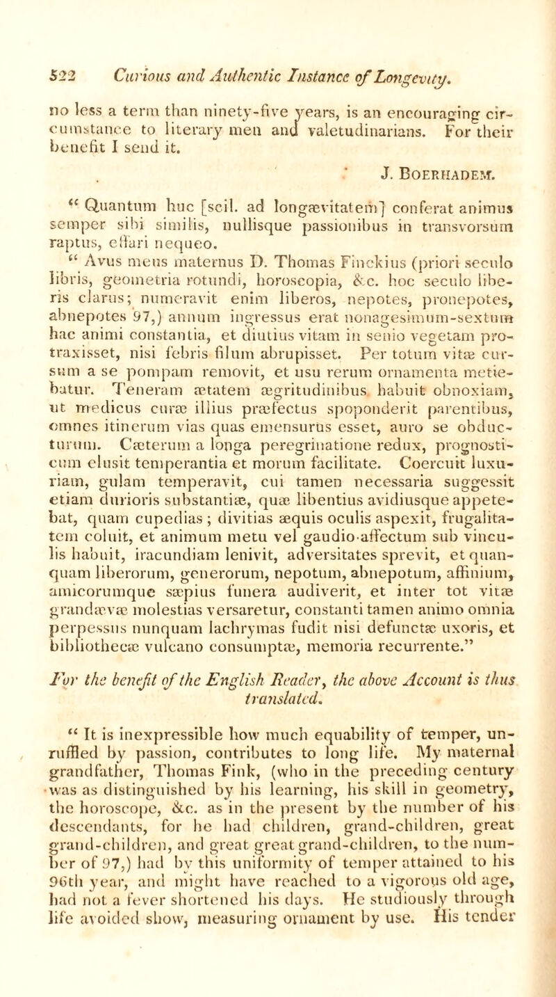 no less a term than ninety-five years, is an encouraging cir- cumstance to literary men ami valetudinarians. For their benefit I send it. J. Boerhadem. i( Quantum hue [soil, ad longaevitatem] conferat animus semper sibi similis, nullisque passiouibus in transvorsum raptus, elfari nequeo. “ Avus mens maternus D. Thomas Finckius (priori seculo libris, geometria rotundi, horoseopia, &c. hoc seculo libe- ris clarus; numcravit enim liberos, nepotes, pronepotes, abnepotes 97,) annum ingressus erat nonagesimum-sextum hac animi constantia, et diutius vitam in senio vegetam pro- traxisset, nisi febris filum abrupisset. Per totum vitte cur- sum a se pomparn removit, et usu rerum ornamenta metie- batur. Teneram retatem aegritudinibus habuit obnoxiam, nt medicos curse iliius prajfectus spoponderit parentibus, cmnes itinerum vias quas emensurus csset, auro se obduc- turuuj. Cseterum a longa peregriuatione redux, prognosti- cmji clusit temperantia et morum facilitate. Coercuit luxu- riam, gulam temperavit, cui tamen necessaria suggessit etiam durioris substantiae, quae libentius avidiusque appete- bat, quarn cupedias ; divitias aequis oculis aspexit, frugalita- tem coluit, et animum metu vel gaudioaffectum sub vincu- lis habuit, iracundiam lenivit, adversitates sprevit, etquan- quam liberorum, generorum, nepotum, abnepotum, affinium, amicorumque ssepius funera audiverit, et inter tot vitas grandaevse molestias versaretur, constanti tamen animo omnia perpessus nunquam lachrymas fudit nisi defunctsc uxoris, et bibliothecae vulcano consumptaj, memoria recurrente.” For the benefit of the English Reader, the above Account is thus translated. u It is inexpressible how much equability of temper, un- ruffled by passion, contributes to long life. My maternal grandfather, Thomas Fink, (who in the preceding century •was as distinguished by his learning, his skill in geometry, the horoscope, &c. as in the present by the number of his descendants, for lie had children, grand-children, great grand-children, and great great grand-children, to the num- ber of 97,) had by this uniformity of temper attained to his £H3th year, and might have reached to a vigorous old age, bad not a fever shortened his days. He studiously through life avoided show, measuring ornament by use. His tender
