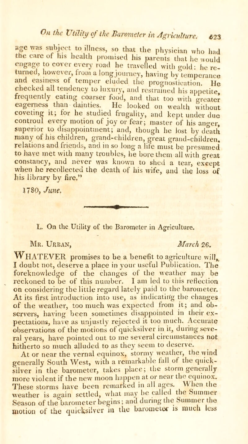 age was subject to illness, so that the physician who had the care of his health promised his parents that he would engage to cover every road he travelled with gold: here- turned, however, from a long journey, having by temperance and easiness of temper elutled the prognostication. He checked ail tendency to luxury, and restrained his appetite frequently eating coaiser food, and that too with greater eagerness than dainties. He looked on wealth without coveting it; for he studied frugality, and kept under due controul every motion of joy or fear; master of his anger, superior to disappointment; and, though he lost by death many of his children, grand-children, great grand-children, relations and friends, and in so long a life must be presumed to have met with many troubles, he bore them all with great constancy, and never was known to shed a tear, except when he recollected the death of his wife, and the loss of his library by fire.” 1780, June. L. On the Utility of the Barometer in Agriculture. Mr. Urban, March 26. Whatever promises to be a benefit to agriculture will, I doubt not, deserve a place in your useful Publication. The foreknowledge of the changes of the weather may be reckoned to be of this number. I am led to this reflection on considering the little regard lately paid to the barometer. At its first introduction into use, as indicating the changes of the weather, too much was expected from it; and ob- servers, having been sometimes disappointed in their ex- pectations, have as unjustly rejected it too much. Accurate observations of the motions of quicksilver in it, during seve- ral years, have pointed out to me several circumstances not hitherto so much alluded to as they seem to deserve. At or near the vernal equinox, stormy weather, the wind generally South West, with a remarkable fall at the quick- silver in the barometer, takes place; the storm generally more violent if the new moon happen at or near the equinox. These storms have been remarked in all ages. V hen the weather is again settled, what may he called the Summer Season of the barometer begins; and during the Summer the motion of the quicksilver in the barometet is much less