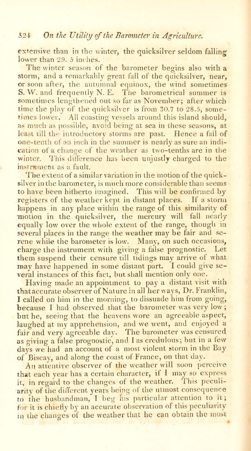 extensive than in the winter, the quicksilver seldom falling’ lower than 29. 5 inches. The winter season of the barometer begins also with a storm, and a remarkably great fall of the quicksilver, near, or soon after, the autumnal equinox, the wind sometimes S. W. and frequently N. E. Tiie barometrical summer is sometimes lengthened out so far as November; after which time the play of the quicksilver is from 30.7 to 28.5, some- times lower. All coasting vessels around this island should, as much as possible, avoid being at sea in these seasons, at least till the introductory storms are past. Hence a fall of one-tenth of an inch in the summer is nearly as sure an indi- cation of a change of the weather as two-tenths are in the winter. This difference has been unjustly charged to the instrument as a fault. The extent of a similar variation in the motion of the quick- silver in the barometer, is much more considerable than seems to have been hitherto imagined. This will be confirmed by registers of the weather kept in distant places. If a storm happens in any place within the range of this similarity of •motion in the quicksilver, the mercury will fall nearly equally low over the whole extent of the range, though in several places in the range the weather may be fair and se- rene while the barometer is low. Many, on such occasions, charge the instrument with giving a false prognostic. Let them suspend their censure till tidings may arrive ot what may have happened in some distant part. I could give se- veral instances of this fact, but shall mention only one. Having made an appointment to pay a distant visit with thataccurate observer of Nature in all her ways, Dr. Franklin, I called on him in the morning, to dissuade him from going, because I had observed that the barometer was very low; but he, seeing that the heavens wore an agreeable aspect, laughed at my apprehension, and we went, and enjoyed a fair and very agreeable day. The barometer was censured as giving a false prognostic, and I as credulous; but in a tew days we had an account of a most violent storm in the Bay of Biscay, and along the coast of France, on that day. An attentive observer of the weather will soon perceive that each year lias a certain character, it I may so express it, in regard to the changes of the weather. This peculi- arity of the different years being of the utmost consequence to the husbandman, I beg bis particular attention to it; for it is chiefly by an accurate observation of this peculiarity m the changes of the weather that he can obtain the most