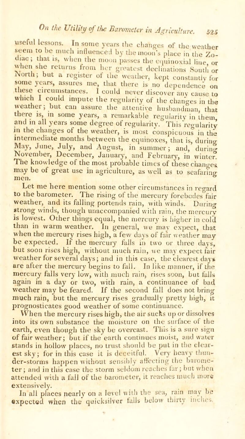 useful lessons. In sonic years the changes of the weather seem to be much influenced by the moon’s place in the Zo- diac; that is, when the moon passes the equinoxial line, or ^hen she returns from her greatest declinations South or North; but a register of the weather, kept constantly for some years, assures me, that there is no dependence on these circumstances. I could never discover any cause to winch I could impute the regularity of the changes in the weather; but can assure the attentive husbandman, that theie is, in some years, a remarkable regularity in them and in all years some degree of regularity. This regularity in the changes of the weather, is most conspicuous in the intermediate months between the equinoxes, that is, during May, June, July, and August, in summer; and, during November, December, January, and February, in winter! The knowledge of the most probable times of these changes, may be of great use in agriculture, as well as to seafaring men. & Let me here mention some other circumstances in regard to the barometer. The rising of the mercury forebodes fair weather, and its falling portends rain, with winds. Durino- strong winds, though unaccompanied with rain, the mercury* is lowest. Other things equal, the mercury is higher in cold than in warm weather. In general, we may expect, that when the mercury rises high, a few days of fair weather may be expected. If the mercury falls in two or three days, but soon rises high, without much rain, we may expect fair weather for several days; and in this case, the clearest day* are after the mercury begins to fall. In like manner, if the mercury falls very low, with much rain, rises soon, but falls again in a day or two, with rain, a continuance of bad weather may be feared. If the second fall does not bring much rain, but the mercury rises gradually pretty high, it prognosticates good weather of some continuance. When the mercury rises high, the air sucks up or dissolves into its own substance the moisture on the surface of the earth, even though the sky be overcast. This is a sure sign of fair weather; but if the earth continues moist, and water stands in hollow places, no trust should be put in the clear- est sky; for iri this case it is deceitful. Very heavy thun- der-storms happen without sensibly affecting the barome- ter; and in this case the storm seldom reaches far; but when attended with a fall of the barometer, it reaches much more extensively. In all places nearly on a level with the sea, rain may be expected when the quicksilver falls below thirty incite,