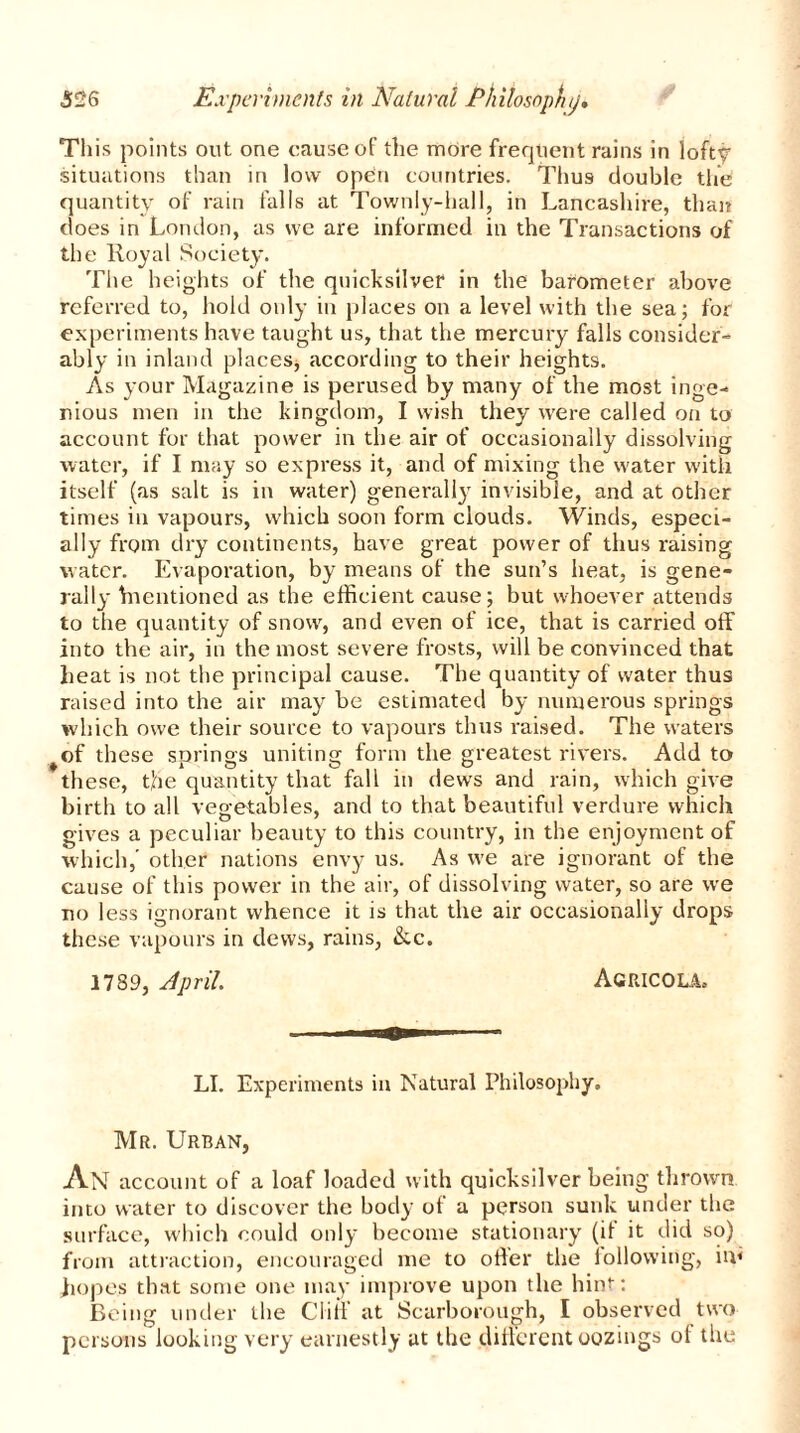 This points out one cause of the more frequent rains in lofty situations than in low open countries. Thus double the quantity of rain falls at Townly-hall, in Lancashire, than does in London, as we are informed in the Transactions of the Royal Society. The heights of the quicksilver in the barometer above referred to, hold only in places on a level with the sea; for experiments have taught us, that the mercury falls consider- ably in inland places, according to their heights. As your Magazine is perused by many of the most inge- nious men in the kingdom, I wish they were called on to account for that power in the air of occasionally dissolving water, if I may so express it, and of mixing the water with itself (as salt is in water) generally invisible, and at other times in vapours, which soon form clouds. Winds, especi- ally from dry continents, have great power of thus raising water. Evaporation, by means of the sun’s heat, is gene- rail}' Vnentioned as the efficient cause; but whoever attends to the quantity of snow, and even of ice, that is carried off into the air, in the most severe frosts, will be convinced that heat is not the principal cause. The quantity of water thus raised into the air may be estimated by numerous springs which owe their source to vapours thus raised. The waters of these sorings uniting form the greatest rivers. Add to ♦ AO O , O ... these, the quantity that fall in dews and rain, which give birth to all vegetables, and to that beautiful verdure which gives a peculiar beauty to this country, in the enjoyment of which,' other nations envy us. As we are ignorant of the cause of this power in the air, of dissolving water, so are we no less ignorant whence it is that the air occasionally drops these vapours in dews, rains, &c. 1789, April Agricola, LI. Experiments in Natural Philosophy. Mr. Urban, An account of a loaf loaded with quicksilver being thrown into water to discover the body of a person sunk under the surface, which could only become stationary (if it did so) from attraction, encouraged me to oiler the following, in< hopes that some one may improve upon the hint: Being under the Cliff at Scarborough, I observed two persons looking very earnestly at the different oozings of the