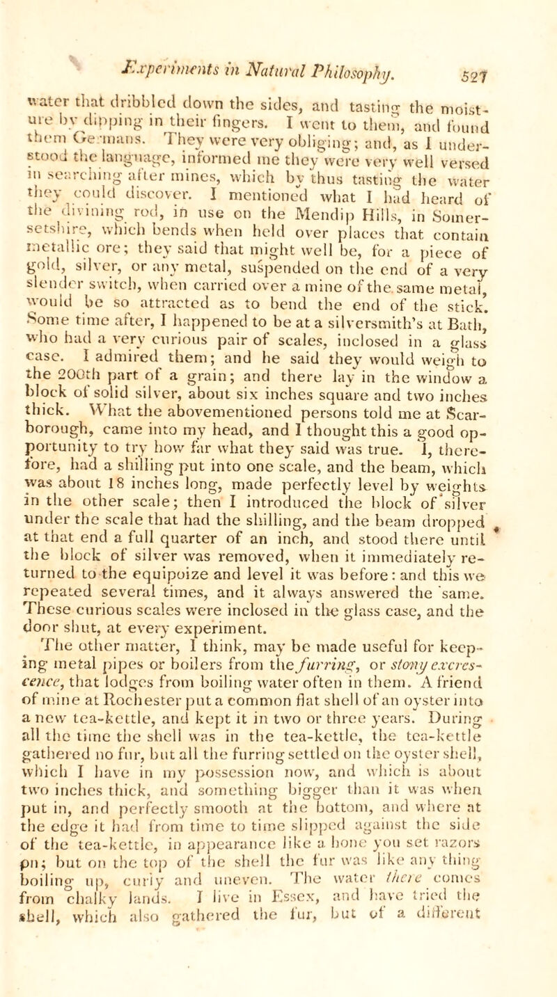 water that dribbled down the sides, and tasting the moist- ure by dipping in their fingers. I went to them, and found them Ge mans. They were very obliging; and, as 1 under- stood the language, informed me they were very well versed in searching after mines, which by thus tasting the water they could discover. I mentioned what I had heard of the divining rod, in use on the Mendip Hills, in Somer- setshire, which bends when held over places that contain metallic ore, they said that might well be, for a piece of gold, silver, or any metal, suspended on the end of a very slender switch, when carried over a mine of the. same metal, would be so attracted as to bend the end of the stick5. Some time after, I happened to be at a silversmith’s at Bath, who had a very curious pair of scales, inclosed in a glass case. I admired them; and he said they would weigh to the 200th part of a grain; and there lay in the window a block ol solid silver, about six inches square and two inches thick. What the abovementioned persons told me at Scar- borough, came into my head, and 1 thought this a good op- portunity to try how far what they said was true. 1, there- fore, had a shilling put into one scale, and the beam, which was about 18 inches long, made perfectly level by weights in the other scale; then I introduced the block of silver under the scale that had the shilling, and the beam dropped at that end a full quarter of an inch, and stood there until the block of silver was removed, when it immediately re- turned to the equipoize and level it was before: and this we repeated several times, and it always answered the same. These curious scales were inclosed in the glass case, and the door shut, at every experiment. The other matter, 1 think, may be made useful for keep- ing metal pipes or boilers from the furring, or stony excres- cence, that lodges from boiling water often in them. A friend of mine at Rochester put a common flat shell of an oyster into a new tea-kettle, and kept it in two or three years. During all the time the shell was in the tea-kettle, the tea-kettle gathered no fur, hut all the furring settled on the oyster shell, which I have in my possession now, and which is about two inches thick, and something bigger than it was when put in, and perfectly smooth at the bottom, and where at the edge it had from time to time slipped against the side of the tea-kettle, in appearance like a hone you set razors pn; hut on the top of the shell the fur was like any thing boiling up, curly and uneven. The water there comes from chalky lands. I live in Essex, and have tried the shell, which also gathered the fur, but of a different