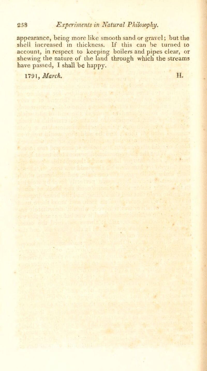 appearance, being more like smooth sand or gravel; but the shell increased in thickness. If this can be turned to account, in respect to keeping boilers and pipes clear, or shewing the nature of the land through which the streams have passed, I shall be happy. 1791, March. lb