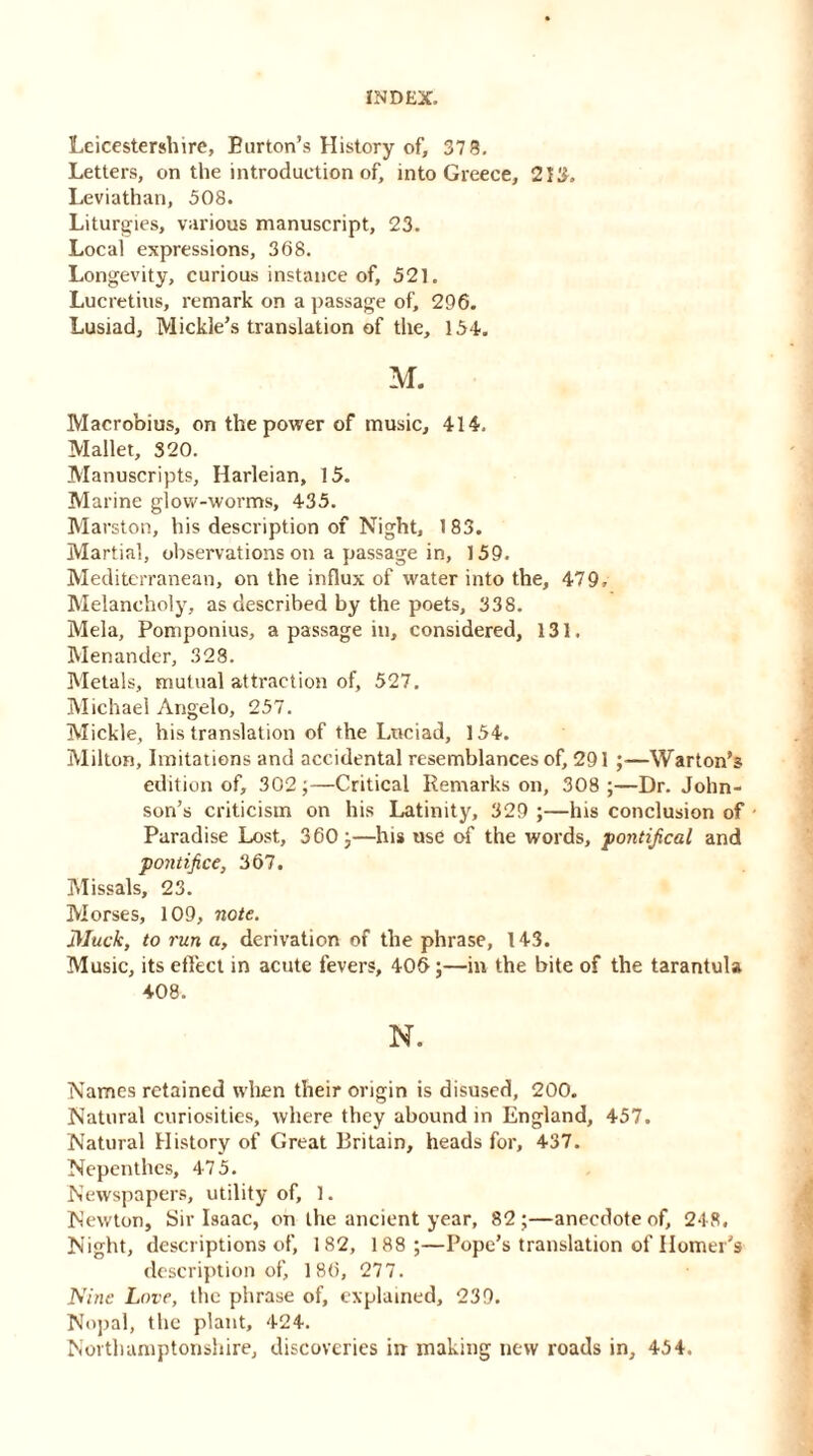Leicestershire, Burton’s History of, 37 8. Letters, on the introduction of, into Greece, 213. Leviathan, 508. Liturgies, various manuscript, 23. Local expressions, 368. Longevity, curious instance of, 521. Lucretius, remark on a passage of, 296. Lusiad, Mickle’s translation of the, 154. M. Macrobius, on the power of music, 414. Mallet, 320. Manuscripts, Harleian, 15. Marine glow-worms, 435. Marston, his description of Night, 183. Martial, observations on a passage in, 159. Mediterranean, on the influx of water into the, 479. Melancholy, as described by the poets, 338. Mela, Pomponius, a passage in, considered, 131. Menander, 328. Metals, mutual attraction of, 527. Michael Angelo, 257. Mickle, his translation of the Lnciad, 154. Milton, Imitations and accidental resemblances of, 291 Warton’s edition of, 302;—Critical Remarks on, 308 ;—Dr. John- son’s criticism on his Latinity, 329 ;—his conclusion of Paradise Lost, 360;—his use of the words, pontifical and pontifice, 367. Missals, 23. Morses, 109, note. dluck, to run a, derivation of the phrase, 143. Music, its effect in acute fevers, 406;—in the bite of the tarantula 408. N. Names retained when their origin is disused, 200. Natural curiosities, where they abound in England, 457. Natural History of Great Britain, heads for, 437. Nepenthes, 47 5. Newspapers, utility of, 1. Newton, Sir Isaac, on the ancient year, 82 ;—anecdote of, 248. Night, descriptions of, 182, 188 ;—Pope’s translation of Homer’s description of, 186, 277. Ni nc Love, the phrase of, explained, 239. Nopal, the plant, 424. Northamptonshire, discoveries in making new roads in, 454.