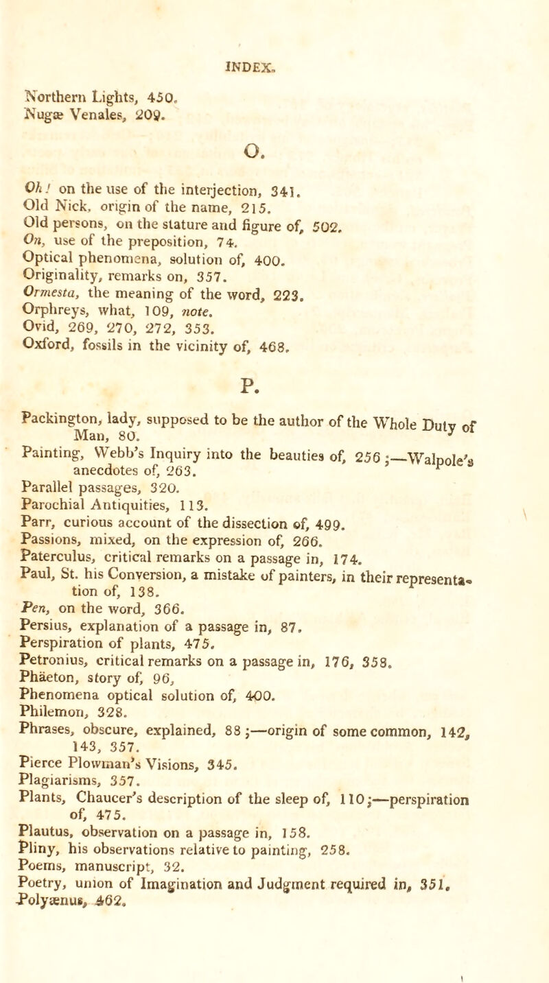 Northern Lights, 450. Nuga? Venales, 20$. INDEX- o. OhJ on the use of the interjection, 341. Old Nick, origin of the name, 215. Old persons, on the stature and figure of, 502. On, use of the preposition, 74. Optical phenomena, solution of, 400. Originality, remarks on, 357. Ormesta, the meaning of the word, 223. Orphreys, what, 109, note. Ovid, 269, 270, 272, 353. Oxford, fossils in the vicinity of, 468, P. Packington, lady, supposed to be the author of the Whole Dutv of Man, 80. * Painting, Webb’s Inquiry into the beauties of, 256 Walpole's anecdotes of, 263. “ Parallel passages, 320. Parochial Antiquities, 113. Parr, curious account of the dissection of, 499. Passions, mixed, on the expression of, 266. Paterculus, critical remarks on a passage in, 174. Paul, St. his Conversion, a mistake of painters, in their representa- tion of, 138. Pen, on the word, 366. Persius, explanation of a passage in, 87. Perspiration of plants, 475. Petronius, critical remarks on a passage in, 176, 358. Phaeton, story of, 96, Phenomena optical solution of, 400. Philemon, 328. Phrases, obscure, explained, 88 j—origin of some common, 142, 143, 357. Pierce Plowman’s Visions, 345. Plagiarisms, 357. Plants, Chaucer’s description of the sleep of, 110;—perspiration of, 475. Plautus, observation on a passage in, 158. Pliny, his observations relative to painting, 258. Poems, manuscript, 32. Poetry, union of Imagination and Judgment required in, 351, Polytenus, 462.