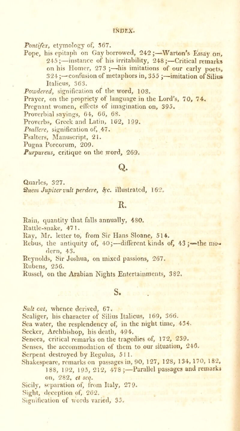 Pondfex, etymology of, .167. Pope, his epitaph on Gay borrowed, 242 j-^Warton’s Essay on, 24 5 ;—instance of his irritability, 248;—Critical remarks on his Homer, 273 ;—his imitations of our early poets, 324confusion of metaphors in, 355 ;—imitation of Siliu& Italicus, 363. Powdered, signification of the word, 108. Prayer, on the propriety of language in the Lord’s, 70, 74, Pregnant women, effects of imagination on, 395. Proverbial sayings, 64, 66, 68. Proverbs, Greek and Latin, 162, 199. Psallere, signification of, 47. Psalters, Manuscript, 21. Pugna Porcorum, 209. Purpureus, critique on the word, 269. Q. Quarles, 327. 2uem Jupiter vult perdere, fyc. illustrated, 162. R. Pain, quantity that falls annually, 480. Rattle-snake, 47 1. Ray, Mr. letter to, from Sir Hans Sloane, 514. Rebus, the antiquity of, 40;—different kinds of, 43 ;=“the n>o-» dern, 43. Reynolds, Sir Joshua, on mixed passions, 267. Rubens, 256. Russel, on the Arabian Nights Entertainments, 382. s. Balt cat, whence derived, 67. Scaliger, his character of Silius Italicus, 169, 366. Sea water, the resplendency of, in the night time, 434. Seeker, Archbishop, his death, 494. Seneca, critical remarks on the tragedies of, 172, 239. Senses, the accommodation of them to our situation, 246. Serpent destroyed by Regulus, 511. Shakespeare, remarks on passages in, 90, 127, 128, 134,170, 182, 188, 192, 195, 212, 47 8 ;—Parallel passages and remarks on, 282, et seq. Sicily, separation of, from Italy, 27 9. Sight, deception of, 262. Signification of words varied, 35.