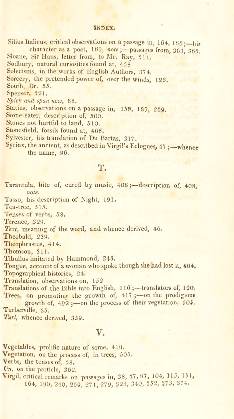 Silius Italicus, critical observations on a passage in, 164, 166 • his character as a poet, 169, note-,—passages from, 366, 366, Sloane, Sir Hans, letter from, to Mr. Ray, 514. Sodbury, natural curiosities found at, 458 Solecisms, in the works of English Authors, 37 4. Sorcery, the pretended power of, over the winds, 126. South, Dr. 55. Spenser, 321. Spick and span neiv, 88. Statius, observations on a passage in, 159, 189, 269. Stone-eater, description of, 500. Stones not hurtful to land, 510. Stonesfield, fossils found at, 468. Sylvester, his translation of Du Bartas, 317. Syrinx, the ancient, as described in Virgil’s Eclogues, 47 ; whence the name, 96. T. Tarantula, bite of, cured by music, 408;—description of, 408, note. Tasso, his description of Night, 191. Tea-tree, 515. Tenses of verbs, 58. Terence, 329. Text, meaning of the word, and whence derived, 46. Theobald, 239. Theophrastus, 414. Thomson, 311. Tibullus imitated by Hammond, 243. Tongue, account of a woman who spoke though she had lost it, 404, Topographical histories, 24. Translation, observations on, 152 Translations of the Bible into English, 116 ;—translators of, 120. Trees, on promoting the growth of, 417 ;—on the prodigious growth of, 492 ;—on the process of their vegetation, 505. Turberville, 35. Turl, whence derived, 359. V. Vegetables, prolific nature of some, 419. Vegetation, on the process of, in trees, 505. Verbs, the tenses of, 58. Un, on the particle, 362. Virgil, critical remarks on passages in, 38, 47, 97, 104, 115, 151, 164, 190, 240, 269, 271,279, 328, 340, 352, 373, 374.