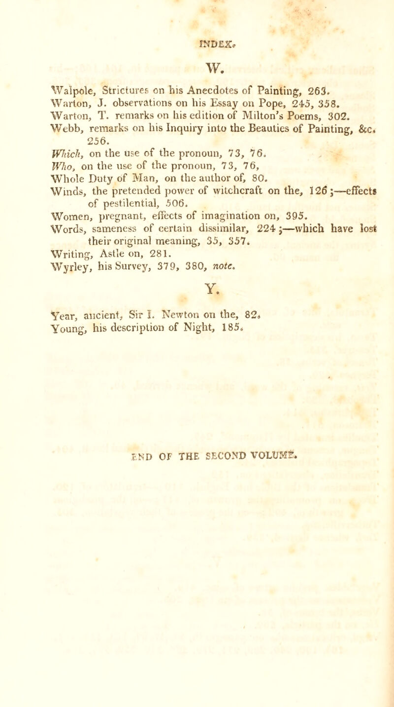 w. Walpole, Strictures on his Anecdotes of Painting, 263. Warton, J. observations on his Essay on Pope, 245, 358. Warton, T. remarks on his edition of Milton’s Poems, 302. Webb, remarks on his Inquiry into the Beauties of Painting, &c, 256. Which, on the use of the pronoun, 73, 76. Who, on the use of the pronoun, 73, 76, Whole Duty of Man, on the author of, 80. Winds, the pretended power of witchcraft on the, 126;—effect* of pestilential, 506. Women, pregnant, effects of imagination on, 395. Words, sameness of certain dissimilar, 224 ;—which have lost their original meaning, 35, 357. Writing, Astle on, 281. Wyrley, his Survey, 379, 380, note. Y. Year, ancient. Sir I. Newton on the, 82, Young, his description of Night, 185, END OF THE SECOND VOLUM?.