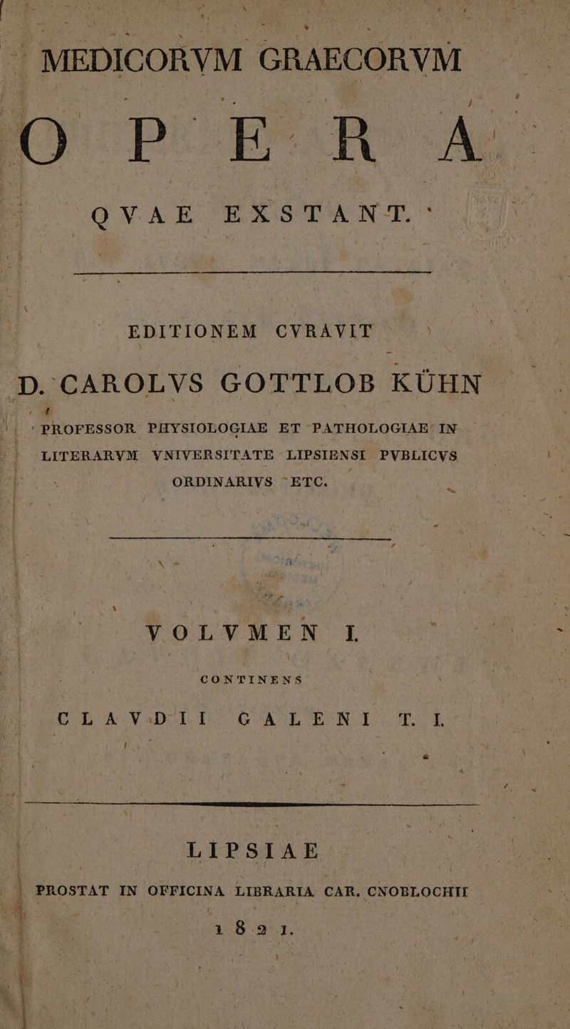 | MEDICORYM GRAECORVM. [9 P E. qe A E (QYAR. EXSTANT. EDITIONEM CVRAVIT (M CAROLVS GOTTLOB KÜHN Li ᾿ PROFESSOR PHYSIOLOGIAE ET PATHOLOGIAE: IN LITERARVM YNIVERSITATE LIPSIENSI PVBLICVS ORDINARIVS ^ETC. ς, VOLVMEN L CONTINENS οι αν τ GCAdEWTNI TUE LIPSIAE PROSTAT ET OFFICINA LIBRARIA CAR. CNOBLOCHII HIERBA hat etn τος - Wd mt Ü M] (a eit