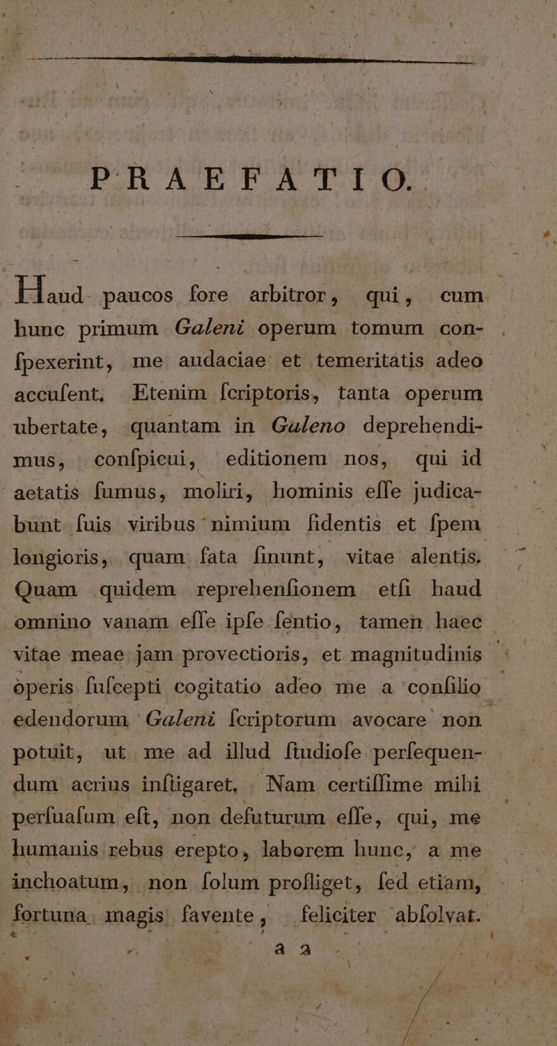 nm——————H ^ PRAEFATIO. Haa paucos fore arbitror, qui, cum hunc primum Ga/eni operum tomum con- fpexerint, me andaciae. et temeritátis adeo accufent, Etenim Ícriptoris, tanta operum ubertate, quantam in Galeno deprehendi- mus, confpicui, editionem nos, qui id aetatis fumus, moliri, hominis effe judica- bunt fuis viribus'nimium fidentis et fpem. longioris, quam. fata finunt, vitae alentis. Quam quidem reprehenfionem etfi haud omnino vanam efle ipfe fentio, tamen haec vitae meae. jam provectioris, et magnitudinis operis fufcepti cogitatio adeo me a conii edendorum ' Galeni Ícriptorum avocare non potuit, ut me ad illud fiudiofe perfequen- dum acrius infügaret. Nam certiífime mihi perfuafum eft, non defuturum effe, qui, me humanis rebus erepto , laberem hunc, a me inchoatum, non Ííolum profliget, fed etiam, fortuna. magis favente, feliciter abfolvat. ^- MIS a Δ