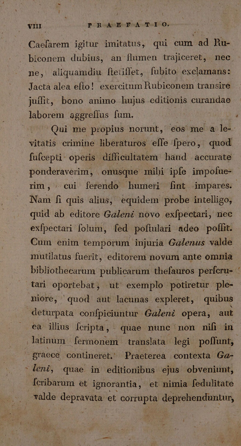 vno ! Nds C inen igitur i otabus, qui cum ad Ru- biconem dubius, an flumen trajiceret,. nec ne, aliquamdiu fieiiffet, fubito exclamans: Jacta alea efto! exercitum Rubiconem transire juffit, bono animo hujus editionis curandae laborem &amp;ggreffus fum. | Qui me propius norunt, eos me ἃ le-. vitatis crimine liberaturos elfe [pero, quod fufcept- operis | difficultatem hand accurate. ponderaverim, . onusque mihi ipfe impofue- rm, οὐ ferendo humeri fint impares. Nam ἢ quis alius, equidem probe intelligo, quid ab editore Galeni novo ex[pectari, nec exfpectari folum, fed poftulari adeo polli. Cum enim temporum. injuria Gaenus valde mutilatus fuerit, editorem novum ante omnia bibliothecarum publicarum thefauros perfcru- tari oportebat, ut exemplo potiretur ple- niore, quod aut lacunas expleret, quibus deturpata confpiciuntur - -Galeni opera; aut ea ilius fcripta, - quae nunc non nifi in | latinum | fermonem translata. legi poffunt, -gràecé contineret. Praetereà contexta Ga- leni, quae in editionibus ejus obveniunt, fcribarum et ignorantia, et nimia fedulitate | *xalde depravata. et acrrüpta deprehenduntur,