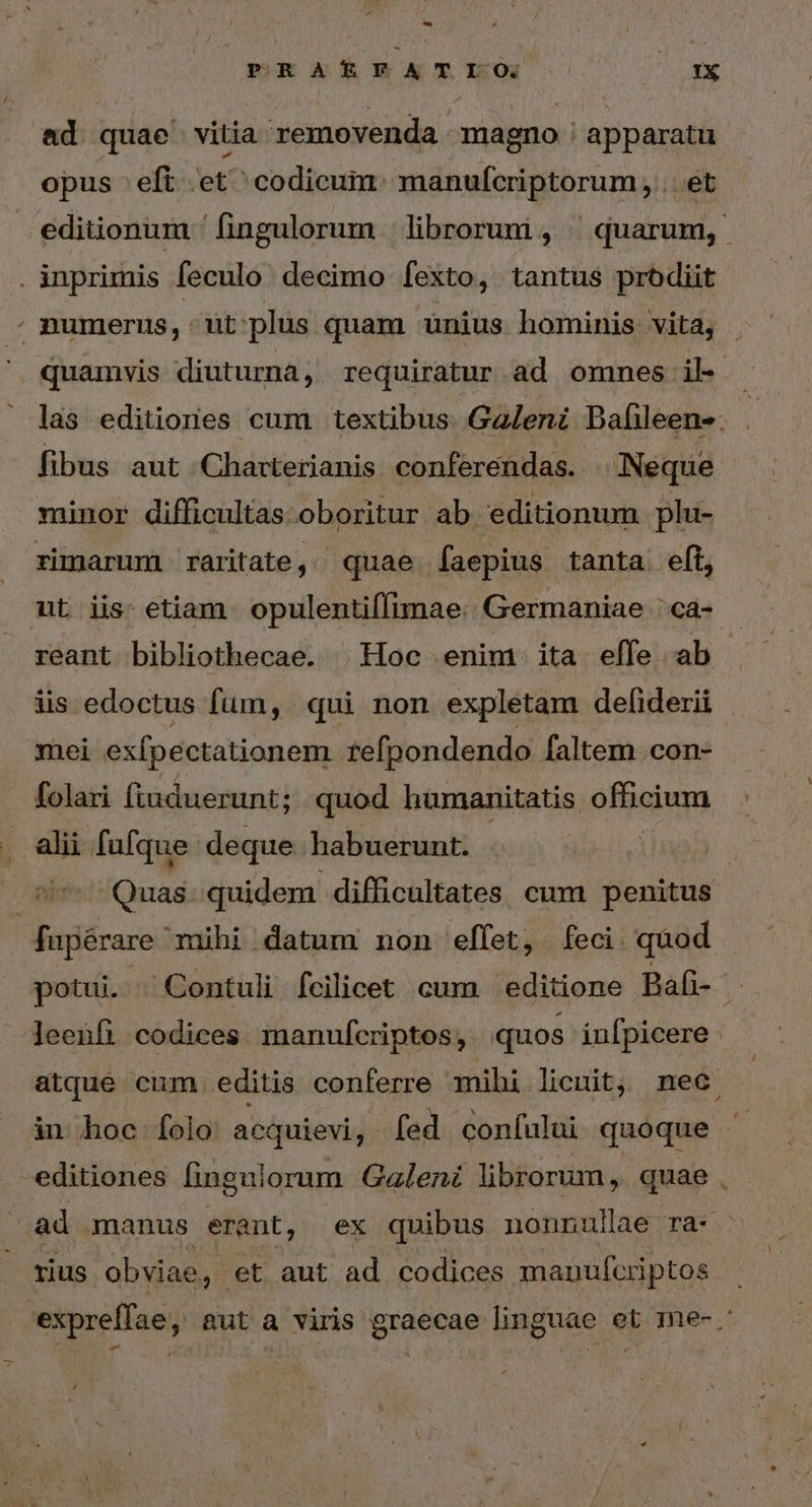 ad quae vitia removenda. magno : apparatu opus eft et^ codicum. manufcriptorum, . ét editionum ' fingulorum | librorum , | quarum, . inprimis feculo decimo fexto, tantus prodit “ numerus, ^ut plus quam unius hominis vita, quamvis diuturnà, requiratur ad omnes: il- las editiones cum textibus. Galeni Bafleen-. | fibus aut Chaxterianis conferendas. | Neque minor difficultas-oboritur ab. editionum plu- zimarum raritate ; | quae faepius tanta eft, ut iis- etiam. opulentiffimae.. Germaniae ' ca- reant bibliothecae. Hoc enim. ita effe ab üs edoctus fum, qui non expletam defiderii mei exfpectationem tefpondendo faltem con- folari ftuduerunt; quod humanitatis officium ; alii fufque deque habuerunt. | E Quas. quidem difficultates cum penitus fapérare mihi datum non effet, feci. quod potui. Contuli fcilicet cum editione Bafi- leenfi codices manufcriptos, quos ínípicere atqué cum editis conferre anihi licuit, mec in hoc folo acquievi, fed confului quoque editiones fingulorum Galeni librorum, quae . ad manus erant, ex quibus nonnullae ra- rius obviae, et aut ad codices manufcriptos 'expreffae, aut a viris graecae linguae et me-