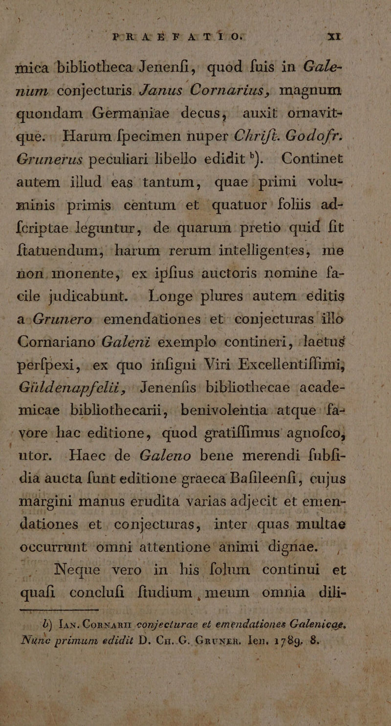 PRAEFATTO: XI num. conjecturis. Janus Cornarius , magnum quondam. Germaniae decus, auxit omavit- qué. Harum [pecimen nuper C/rift. Godofr. Grunerus peculiari libello edidit*). Continet münis primis centum et quatuor folis ad- ftatuendum; harum rerum intelligentes, me non.monente, ex ipfius 'auctoris nomine fa- cile judicabunt. Longe plures autem. editis a;Grunero emendationes et conjecturas illo perfpexi, ex quo infigni Viri. Excellentiflimi; Güldenapfelii , '-Jenenfis: bibliothecae :acade- vore hac editione, quod gratiffimus agnofco; ntor. Haec de Galeno bene merendi fubfi- dia aucta funt editione graeca Bafileenfi, cujus márgini manus erudita varias adjecit et emen- dationes et conjecturas, inter. quas multae occurrunt omni attentione: animi digriae. Ws quafi conclufi ftudium. meum. omnia dili- 4) lax. - ocu conjecturae et emendationes Galenicqe. Nune bacs MINE D. Ca..G. fis venie len, 1 ἐόν 8. -