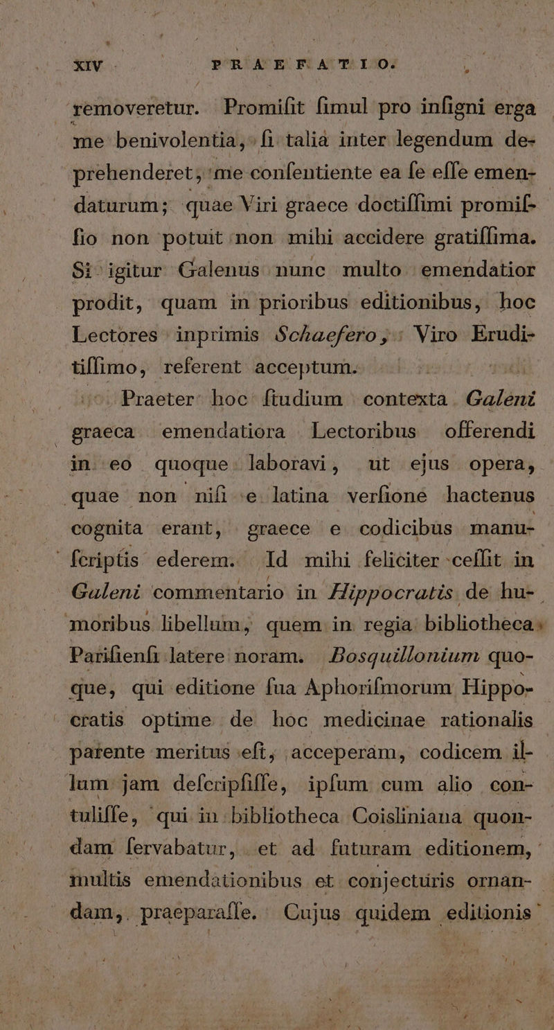 removeretur. Promifit fimul pro infigni erga me benivolentia, : fi. talia inter legendum de- prehenderet; me conéntieate eadétello emen- daturum; quae Viri graece doctiffimi promif- fio non potuit non mihi accidere gratifIima. Si igitur Galenus nunc multo. emendatior prodit, quam in prioribus editionibus, hoc Lectores inprimis Schaefero, Viro aos üflimo, referent acceptum. Praeter: hoc. ftudium | contexta . Galeni graeca emendatiora Lectoribus offerendi in eo quoque. laboravi, ut ejus opera, quae non nifi e latina verfione hactenus cognita erant, graece e codicibus manu- fcriptis ederem. 14 mihi feliciter -ceífit in Galeni commentario in Hippocratis. de hu-. moribus libellum; quem in. regia: bibliotheca: Parifienfi latere noram. Bosquillonium quo- que, qui editione fua Aphorifmorum Hippo- cratis. optime de hoc medicinae rationalis parente meritus eft, acceperam, codicem il- lum jam defcripfiffe, ipfum cum alio con- tuliffe, qui in bibliotheca Coisliniana quon- dam [ervabatur,. et ad. futuram editionem, : multis emendationibus et conjectüris ornan- dam,. praeparaffe. ^ Cujus quidem editionis '