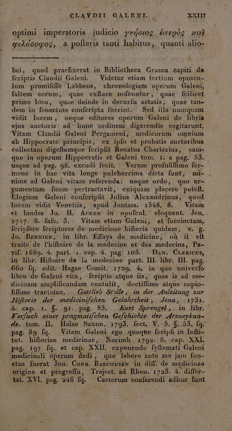 CLAYDII. GALENI. ts XXIII * optimi imperatoris judicio γνήσεος ἐατρὸς za φιλόσοφος, ἃ pofteris. tan habitus, quanti alio-. | ^ bei, quod praefixerat in Bibliotheca Graeca éapiti de fcriptis Claudii Galeni. — Videtur etiam tertium opuscu- lum promififfe Labbeus, chronologiam operum Galeni, faltem eorum,, quae exítare nofeuntur, quae f[cilicet primo loco, quae deinde in decurfu aetatis, quae tan- dem in fenectute conícripta füerint, Séd illa numquam vidit lucem, meque editores operum Galeni de libris ejus auctoris ad ' hunc ordinem digerendis cogitarunt, Vitam Claudii Galeni Pergameni, medicorum omnium ab Hippocrate principis, ex ipfo et probatis auctoribus collectam digeftamque fcripfit Renatus Charterius, cam- que in operum Hippocratis et Galeni tom, 1. a pag. 53. usque ad. pag. 98. excudi fecit. ^ Verum profufiffimo fer- mone in hac vita longe pulcherrima dicta funt, mi- nime ad Galeni vitam referenda: neque ordo, quo ar- gumentum [uum pertractavit, cuiquam placere poteft. Elogium Galeni confcripfit Julius Alexandrinus, quod .lucem vidit Venetiis, apud Juntass. 1548. 8. Vitam et laudes Jo. H. pier in opufcul. eloquent. Jen, 1717. 8..fafc. ὅ. Vitam etiam Galeni, at fuccinctam, feripfere fcriptores de medicinae hiftoria quidam, v. δ. Jo. Brnwirzn, in libr. Effays de medicine, ou il elt traité de Phiftoire de la medecine οἵ 468 medecins, Pa- rif. 1689. 4. part. 1i. cap. 4. pag. 105. Daw. Crzrnicvs, dd libr. Hifloire de la medecine part. IIl. libr. lll. pag. :660 fq. edit. Hagae Comit. 1729. 4. in quo univerfo libro de Galeni vita, fcriptis atque iis, quae is ad me- dicinam amplificandam contulit, doctiffime atque copio-  fffime-tractatur. | Gottlieb St5lle, in der Anleiung zur Hiflorie der. medicinifchen | Gelahrtheit , Jena , ..1g51. 4. cap. 1. $. gi. pag. 85. Kurt Sprengel., |n Jib. FK. erfuch einer pragmati/ chen. Gefchichte. der. J4rzneykun- de. tom. Il, Halae Saxon. 1793. ἴδοι, V..5. $..53. fq. pag. 99 fq. Vitam Galeni ego quoqte fcripfi τῇ Infti- tut. hifloriae medicinae, Norimb. 1792. 8. cap. XXI. pag. 197 ἴᾳ. et cap. XXII. exponendo [yftemati Galeni amedicinali operam dedi, quo labore ante me jam fun- ctus fuerat Jom. Cown. BancuuskN in diff. de medicinae origine et progreffu, Traject. ad Rhen. 1723. 4. differ-