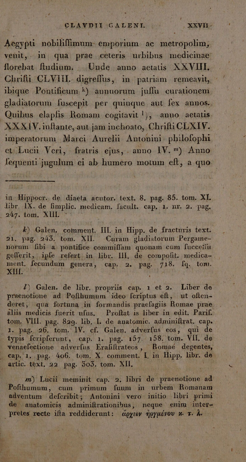 | Ha , - , N » CLAVDII-CALENL .- OXXVII- Aegypti nobiliffimum- emporium. ac metropolim, venit,- in qua prae ceteris urbibus medicinae: florebat ftudium. | Unde anno aetatis XXVIII. Chrifü. CLVIIL. digreffus, in pauiam remeavit, ibique Pontificum. *) annuorum juffü curationem gladiatorum fuscepit per quiuque. aut fex annos.. Quibus elapflis. Romam cogitavit !j, anno aetatis XXXIV. inftante, aut jam inchoato, Chrifti CLXIV. mperatorum Marci. Aureli Antonini: philofophi et/Lucii Veri, fratris ejus,. anno IV. ) Anno fequenti jugulum ei ab humero motum eft, ἃ quo in. Hippocr. de diaeta acutor. text. 8. pag. 85. tom. XI libr. IX. de limplic. medicam. facult. | Supe Ll nr. 2. pag. : 247. iom. XIIL ^^ -&amp;) Galen. comment. IIL in Hipp. de fracturis text. 21. pag. 2435. tom. XIL Curam gladiatorum Pergame- norum [ibi a. pontifice commiffam quonam cum fucceilu gellerit, ipfe refert in libr. Ill, de compofit. medica- ment. fecundum genera, cap. 2. pag. 718. fq. tom. XIII. ^ 4) Galen. de libr. propriis cap. 1 et 2. Liber de praenotione ad Pofihumum ideo fcriptus eft, ut ofien- deret, qua fortuna in formandis praefagiis Bomae prae. . aliis ἘΡΕΙ͂Ν fuerit ufus, —Proftat is liber in edit. Parif. tom. VIII. pag. 829. lib. I. de anatomic. adminiflrat. cap. 1. pag. 26. tom. lV. cf. Galen. adverfus eos, qui de iypis fcripferunt, (cap. 1. pag. 157. 158. tom. VIL de venaefectione adverfus Eraliftrateos , Romaé degentes, . cap. 1. pag. 406. tom. X. comment. l, in Hipp. libr. de &amp;rtic. text, 22. pag. 403. tom. XII. m) Lucii meminit cap. 2. libri de praenotione ad . Pofihumum, cum primum (uum in urbem Romanam | adventum defcribit; Antonini vero initio libri primi de anatomicis adminifirationibus, neque enim inter- pretes recte ifta reddiderunt: ἀρχεὺν ἠργμένου s. T. À.