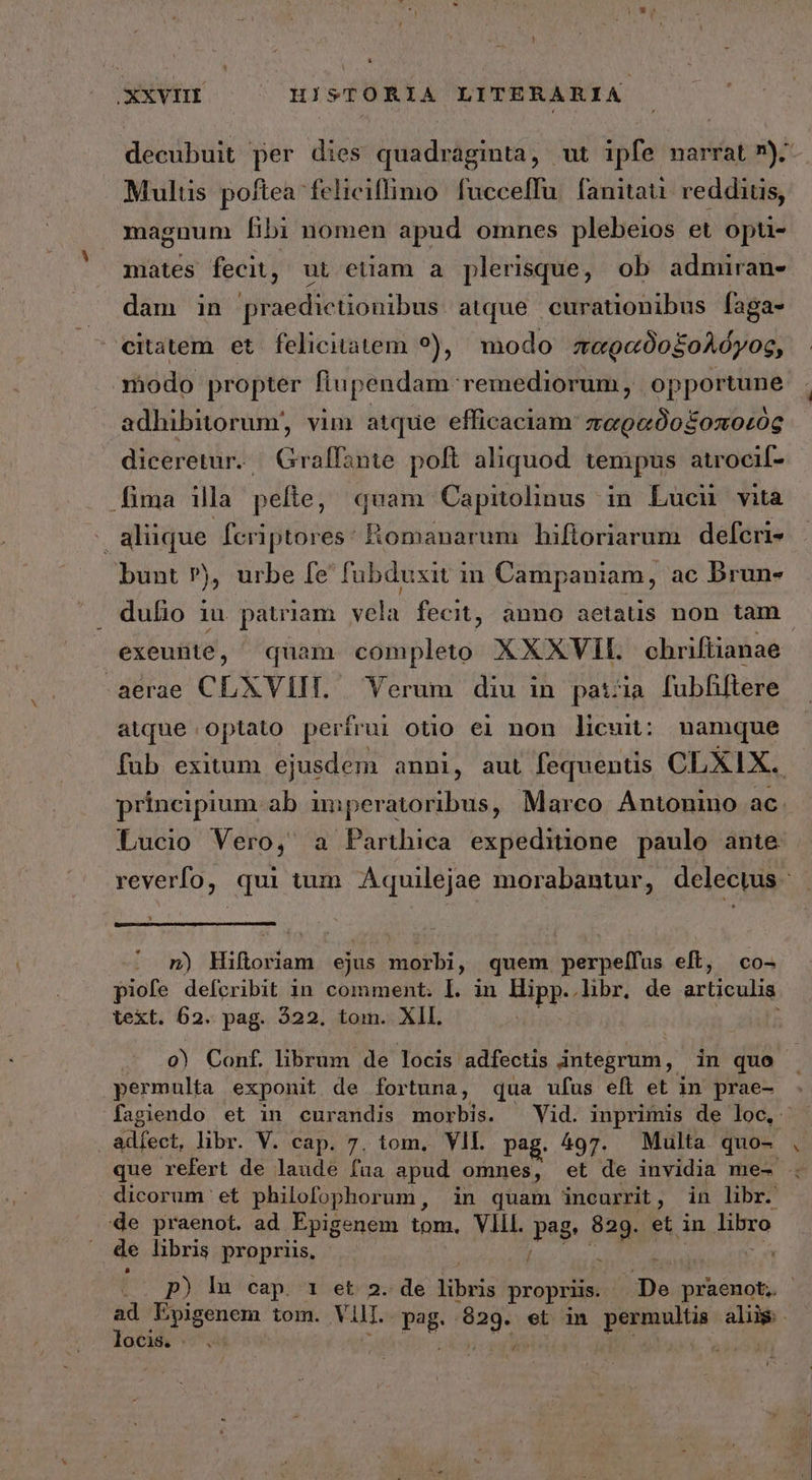 XXVHI — — HISTORIA LITERARIA decubuit per dies quadraginta, ut ipfe narrat 7). Multis poftea feliciffimo fucceffu. fanitau. reddius, magnum [ibi nomen apud omnes plebeios et opti- mates fecit, ut etiam a plerisque, ob admiran- dam in praedictionibus atque curationibus faga- ^ eitatem et felicitatem ?), modo παραδοξολόγος, modo propter flupendam remediorum, opportune adhibitorum, vim atque efficaciam παραδοξοποεὸς diceretur. | Graffante. poft aliquod. tempus atrocif- fima illa pefte, quam Capitolinus in Lucu vità ; aliique fcriptores: Romanarum hifloriarum defcri- bunt »), urbe fe fubduxit in Campaniam, ac brun- . dufio iu patria m vela fecit, anno aetauüs non tam | exeunte, quam completo XXXVII. chriftianae .aerae CLXVIII. Yerum diu in patzia fubfhiftere atque optato perfrui otio ei non licuit: namque fub exitum ejusdem anni, aut fequenüs CLXIX. - principium. ab imperatoribus, Marco Antonino ac. Lucio Vero, a Parthica expeditione paulo ante | reverfo, qui tum Aquilejae morabantur, delectus * n) Hiftoriam ejus morbi, quem perpelfus eft, co- piofe defcribit in comment. I. in Hipp. .hbr. de articulis text. 62. pag. 222. tom. XII. j o) Conf librum de locis adfectis integrum, in quo . permulta exponit de fortuna, qua ufus efi et in prae- fagiendo et in curandis morbis. Vid. inprimis de loc, adíect, libr. V. cap. 7. tom, VII. pag. 497. Multa quo- que refert de laude fua apud omnes, et de invidia me- ς dicorum et philofophorum, in quam incurrit, in libr. de praenot. ad Epigenem tom. VIL. Pee 829. et in diy j de libris propriis, d e p) ln cap. 1 et 2. de dius propriis. De praenot,. OCl(. V | mc