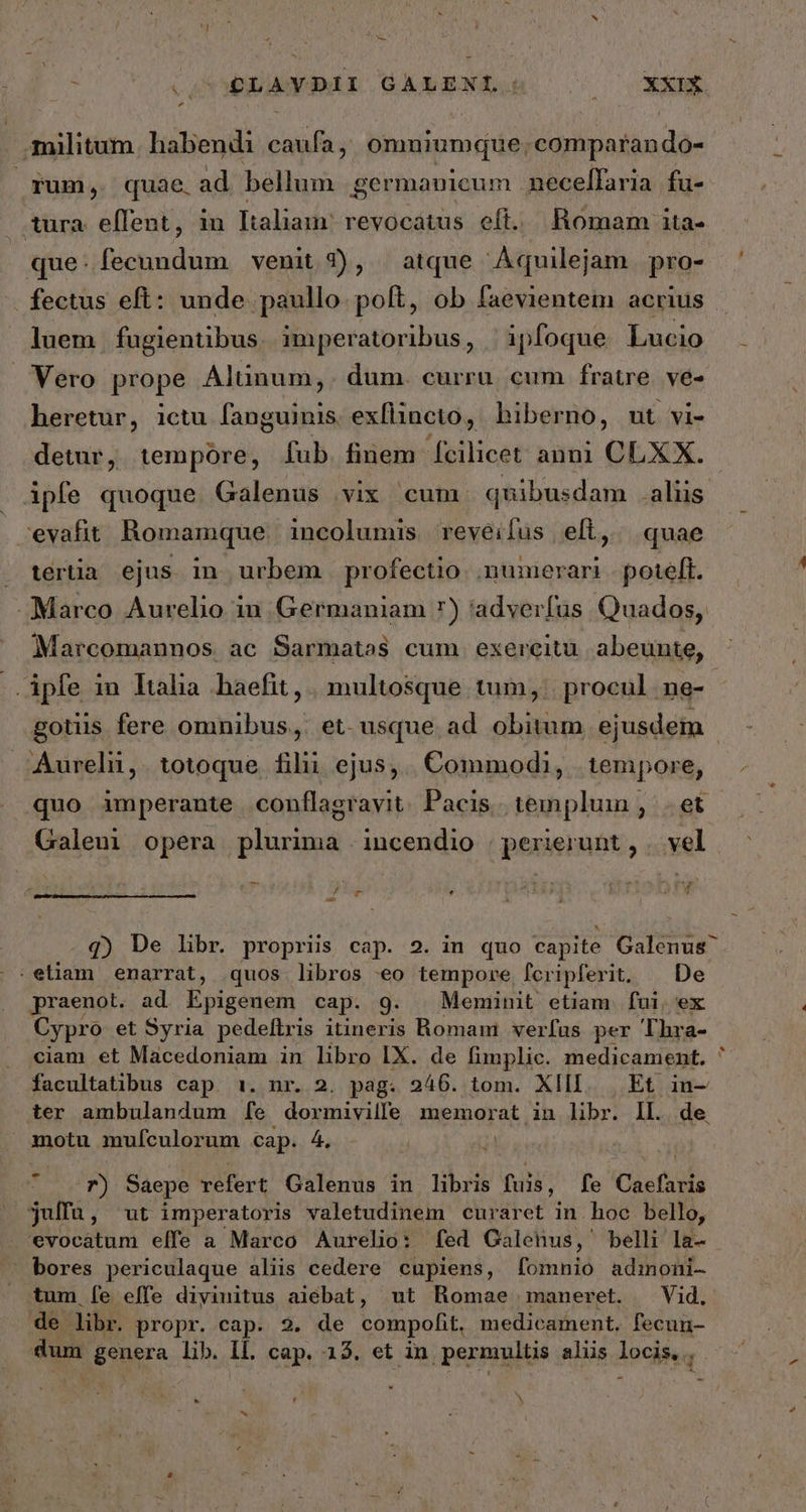 - à ον ρα αι GALENI.: EN n ΄ militum. habendi caufa , omniumque. comparando- fum, quae. ad bellum germanicum necelfaria fu- . tura. eflent, in Italiam: revocatus eft. Romam 1ta- que:fecundum venit 2), atque Aquilejam. pro- fectus eft: unde paullo poft, ob faevientem acrius luem fugientibus. imperatoribus, | 1pfoque Lucio Vero prope Alünum,. dum. curru. cum fratre. ve- heretur, ictu fanguinis exflincto, hiberno, ut vi- detur, tempore, [fub. finem [cilicet anni CLXX. ipfe quoque Galenus vix cum quibusdam alus evafit Romamque. incolumis reveifus ell, quae » tertia ejus in urbem profectio .numerari | poteft. Marco Aurelio in Germaniam 7) adverfus Quados, Marcomannos ac Sarmatas cum exereitü abeunte, ὦ -.Apfe in Italia .haefit, | multosque tum, procul. ne- : gotus fere omnibus, et. usque ad obitum ejusdem | Aurelii,. totoque. filii ejus, Commodi, tempore, quo imperante conflagrayit. Pacis. templum , δὲ Galeni opera plurima incendio | perierunt, | vel fcm * - .q) De libr. propriis cap. 2. in quo capite Galenus ^ :eliam enarrat, quos libros 60 tempore, leripferit. De praenot. ad loiconud cap. 9. Meminit etiam. fui, ex Cypro et Syria pedeftris itineris Romam verfas per Thra- ciam et Macedoniam in libro IX. de fimplic. medicament. facultatibus cap. 1. nr. 2. pag. 246. tom. XIII. | Et in- ter ambulandum [6 dormiville memorat in libr. IL. de. amotu mufculorum cap. 4. 7) Saepe refert Galenus in libris fuis, fe Caefaris julfu, ut imperatoris valetudinem curaret in hoc bello, evocatum elfe a Marco Aurelio: fed Galenus, belli la- bores periculaque aliis cedere cupiens, fomnio admoni- tum [e effe diyiuitus aiebat, ut Romae maneret. — Vid. de libr. propr. cap. 2. de compofit. medicament. fecun- dum genera lib. IL. cap. 15. et in permultis aliis locis, N x