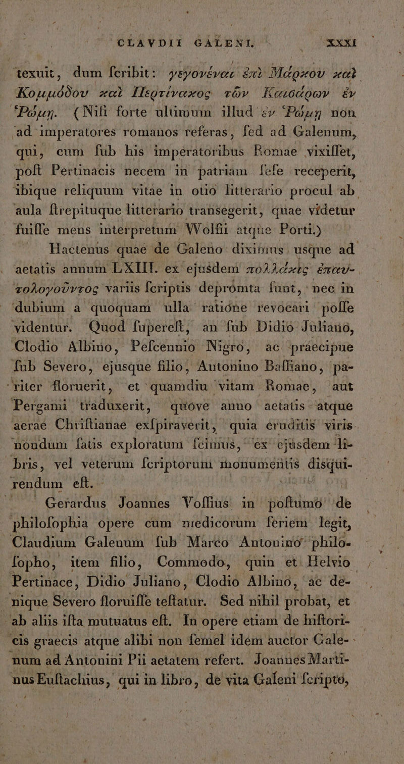 texuit, dum feribit: ysyové vert ἐπὶ Μάρκου καὶ Κομμόδου καὶ Περτίναχος τῶν αισάρων ἔν Ῥώμῃ. (Nili forte ulümum illud ἐν Ῥώμῃ non ad imperatores romanos referas, fed ad Galenum, qui, cum fub his imperatoribus Romae vixiffet, poft Perünacis necem in patriam | fefe | receperit, ibique reliquum vitae in otió literario procul ab. aula ftrepituque litterario transegerit, quae videtur fuilfe mens interpretum Wolfii atque. Porti.) | . Hactenus quae de Galeno: diximus. usque ad aetatis annum LXIIT. ex ejasdem πολλάκις exev- . τολογοῦντος variis fcriptis depromta funt, nec in dubium a quoquam ulla ratióne revocari polfe videntur. Quod fuperelt, an fub Didio Juliano, Clodio Albino, Pefcennio Nigro, ac praecipue Íub Severo, ejusque filio, Autonino Baffiano, pa- riter floruerit, et quamdiu vitam Romae, aut Pergami traduxerit, quove anno aetatis atque aerae Chiiftianae. exfpiraverit , quia eruditis viris. nondum fats exploratum fecimus, ex ejüsdem - Ji- bris, vel veterum fcriptorum monuments disqui- rendum eft. oae ' Gerardus Joannes Volfius in jnBiftüiot de philofophia opere cum niedicorum feriem legit, Claudium Galenum fub Marco Antonino philo- fopho, item filio, Commodo, quin et. Helio Pertinace; Didio Juliano, Clodio Albino, ac de- nique EA floruiffe teftatur. Sed nihil probat, et - ab aliis ifta mutuatus eft. In opere etiam de hiftori- eis graecis atque alibi non femel idem auctor Gale- - num ad Antonini Pii aetatem refert. Joannes Marti- nus Euftachius , qui in libro, de vita Galeni fcripto, ,