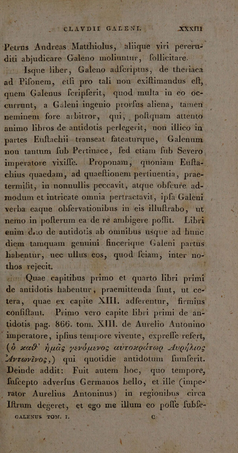 CLAVDII GALENI: XXXITÉ 'Peuus Andreas Matthiolus, alique viri pereraz ἢ diti abjudicare Galeno moliuntur, follicitare. Isque liber, Galeno adferiptus, de theriaca ad Pifonem, etfi pro tali non. exiftimandus | eft, . quem Galenus fevipferit, quod multa in eo oc- currunt, a Galeni ingenio prorfus aliena, tamen neminem. fore arbitror, qui; , poliquam attento animo libros &e antidous perlegerit, non illico in partes. Euftachii transeat PODER Galenum non tantum [ub Pertinace, fed etam füb Severo imperatore vixiffe. | Proponam, quoniam. Eufta- chius quaedam , ad quaeftionem pertinentia, prae- termilit, in nonnullis peccavit, atque obfcure ad- . modum et intricate omnia pertr actavit, ipfa Galeni verba eaque obfervauonibus m 618 illuftrabo, wt. memo in poflerum ea de re ambigere poflit. — Libri enim. d&o de antidoUs ab omnibus usque ad hunc diem tamquam genuini fincerique Galeni partus habentür, nec ullus. eos, quod fciam, inter no- thos rejecit. ΝΙΝ | 11 Quae | capitibus primo et quarto libri. primi L anüidotis habentur, praemitenda funt, ut ce- lera, quae ex capite. XIII. adferentur, firmius | confiflani. Primo vero capite libri primi de an- tudots pag. $66. tom. XIII. de Aurelio Antouino ᾿ ' imperatore, ipfius tempore vivente, exprelfe refert, “(ὃ καϑ' ἡμᾶς γενόμενος αὐτοκράτωρ ugnhAcog: ἄντωνῖνος,) qui quotidie anudotum fumferit. Deinde addit: Fuit autem hoc, quo tempore, fafcepto adverfus. Germanos bello, et.ille (προς, . ràtor. Aurelius Antoninus ) in regionibus circa , Mirum degeret, et ego me illum eo poffe fubfe- GALENUS. TOM. T, * Ὶ ht €.
