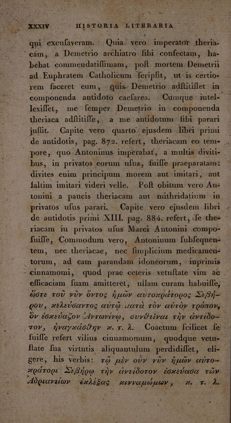 * , m Hes, 2 - ^4 qui - excufaveram. - τ vero im perator dicite - bebat commendatiffimam, . pof. mortem. Demetrii rem faceret eum, : ας. Demetrio . adftitillet in componenda antidoto- caefarea. .. Cumque. intel-^ lexiffet, me - femper. Demetrio in componenda theriaca adfíüüfle,. a me antidotum - Bibi parari juli... Capite vero quarto. ejusdem libri primi bus, in privatos eorum ufus, faiffe. praeparatam: divites enim principum morem aut imitari, aut ionini. a paucis theriacam aut mithridatium in privatos ufus parari. | Capite. vero. ejusdem libr de antidotis primi XIII. pag. 884. refert, fe the- tem, nec. theriacae, nec fimplicium medicamen- torum, ad eam parandam idoneorum, imprimis - cinnamomi, quod prae ceteris. vetuftate vim ἃς. efficaciam. fuam. amitteret , . ullam curam haboifle; 003 ^ πελεύσαντος αὐτῷ. “ατὰ τὸν αὐτὸν τρόπον, τὸν, ἠναγκἄσδθην “«. τ. Δ. Coacum fcilicet fe - fuiffe refert. vilius. cinnamomum, . quodque vetu. gere, his verbis: τῷ uv οὖν νῦν diit CUTO- φράτορε, Slo τὴν. ἀντέδοτον. ἐσκεύασα τῶν »