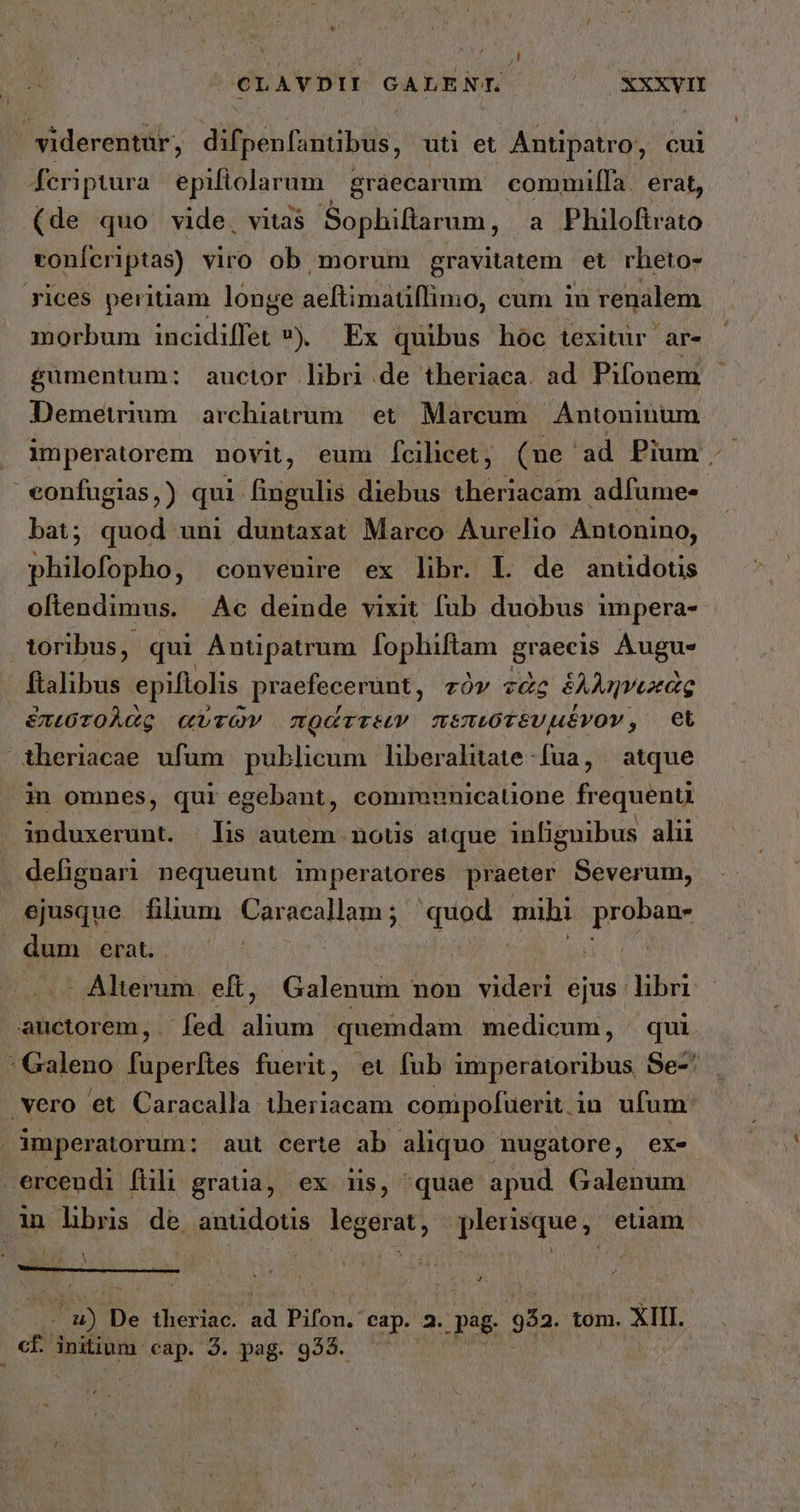 ΟἸΑΥ ΘΙ ΘΑ ^ ^ Xxxvrm viderentur, difpenfantibus, uti et Antipatro, cui feriptura epiftolarum: graecarum commilfa. erat, (de quo vide, vitas Sophiftarum, a Philoftrato ronferiptas) viro ob morum gravitatem οἵ rheto- rices peritiam longe aeitiniatiffima, cum in renalem morbum acidi 9) Ex quibus hoc texitur ar- £uümentum:; auctor libri .de theriaca. ad Pifonem Demetrium archiavum | et. Marcum. Antoninum imperatorem novit, eum fcilicet, (ne. ad Pium. eonfugias,) qui fingulis diebus theriacam adfume- bat; quod uni duntaxat Marco Aurelio Antonino, philofopho, convenire ex libr. L de antidotis oltendimus. Ac deinde vixit fub duobus impera- Voribus, qui Antipatrum ΕΣ ΗΝ graecis Augue ftalibus epiflolis. praefecerunt, τὸν τὰς δλληνεκὰς ἑπεστολὰς αὐτῶν πράττεεν πεπιστευμένον, Et iheriacae ufum publicum lhberalitate fua, atque in omnes, qui egebant, commnnicatione frequenu induxerunt. | lis autem. nous atque inliguibus alii defignari nequeunt imperatores praeter Severum, ejusque filum Caracallam; quod mihi proban- dum erat. | | : E EN Alterum. eft, Galenum non videri ejus. libri auctorem, — fed pun quemdam medicum, qui : Galeno fuperítes fuerit, et fub imperatoribus Se-' vero et Caracalla theriacam conipofuerit in ufum: imperatorum: aut certe ab aliquo nugatore, ex- ercendi fili gratia, ex iis, quae apud Galenum inlbns de antüdotis legerat, plerisque, etiam lS C | L M ZH De theriac. ad Piton. cap. 2. .pag- 952. tom. XIII. cf initium cap. τ pag. 953.