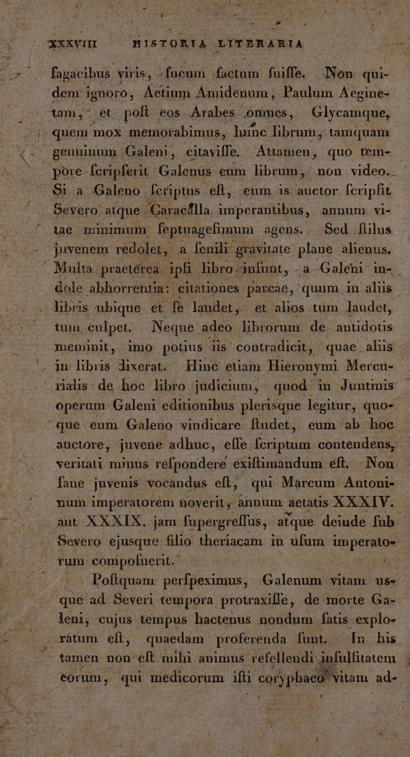 τς d — fagacibus. viris, Masi dotum fuis Non qui- dem ignoro, | Actium Amidenum , Paulum Aegine- tam,- et polt eos Arabes onmes, Glycamque, i| quem mox. memorabimus, lune librum; t tamquam , genuinum: Galeni, citavifTe./ Atamen, quo tem- , pore fcripferit: Galenus eum librum, non video.. ὯΙ, ἃ Galeno. Aeriptus. eft, eum is auetor fcripfit Severo: atque - Caraeflla imperantibus, annum. vi- iae minimum feptuagefimum agens.. Sed [iius juvenem redolet, à fenili gravitate oer. alienus. Multa. praetérea. ipli libro. anfunt, -a Galeni in- ; dole abhorrentia:: eitationes. parcae, quum in alus | übris: ubique et fe laudet, et alios tum Jaudet, - ium, culpet. - Neque adeo libtorua de antidótis meminit, imo potius dis contradicit, ' quae , aliis - in libns dixerat. Hinc euam Hieronymi Mercu- . operum Galeni editionibus plerisque legitur, quos. ^que eum Galeno vindicare fludet, eum ab hoe auctore, juvene adhue, elfe fcriptum contendens, | veritati minus refpondere exiftimandum éft. Non. fane juvenis vocandus efl, qui Marcum Antoni- | Severo. ejusque filio theriacam i in ufum ia perit rum compoluent. - | | ᾿ ἀν ο΄ Poftquam. perfpeximus, iG alendis itin 115: - que ad. Severi tempora protraxifle, de morte Ga- - leni, cujus tempus hactenus nondum ἀὴρ explo- οὐ χάταπι eft, quaedam. proferenda funt. [n his tamen non-elt. mihi animus vefellendi- Sufülfitatem eorum, qui medicorum d cor vypbaeo! vitam. ad- y | bi thor )
