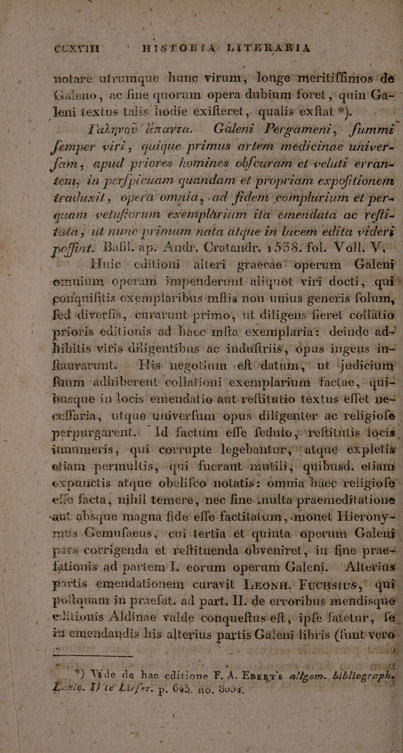 CCXYHI /— ^ ΗΙΒΈΟΠΈΕΑ,; LITERARIA 74 ri sotaré utrumque hune virum, longe meritiffimos de Galeno, ac fine quorum opera dubium foret ,' quin Ga- - leni textus talis hodie exifteret ,. qualis exflat e ὑ. Ia qvov ἅπαντα. — Galeni. Pergament, fummi Jemper viri, quique primus artem. Bibdieindo uhiver- Jam. apud priores homines: obfeuram et veluti erran- den in perf picuam quandam et propriam expof[itionem traduxit, opera omnia, .ad fidem complurium ét per. quam vetufforum exemplarium ita emendata ac refii-.- $a,ut nunc primum nata atque in lucem edita videri poffit: Bafil. ap. Andr. Cratandr. 1558. fol. Voll. Vj ^ luie editioni alteri graecae operum Gáleui emuiüm operam ssiattdar ing: aliquot viri docti, .qui* goiquifitis exemplaribus mflis non unius generis folum, | fed diverfis, .enrarunt primo, ut diligens fieret collátió prioris editionis ad hace mfta. exeniplaria: deinde ad- hibitis viris diüigentibus ac indufiriis, opus ingens in- fiauvarunt. His negotium .eft; datum, ut judicium faum 'adhiberent: collationi exemplarium factae, qui-- busque in loeis emendatio aut refüitatio textus effet ne- ecffaria, utque univerfum: opus diligenter ac religiofe | perpurgarent.. ld factum elfe fedulo,refütutis locis | innumeris, qui corrupte legebantur; retqué expletis. ᾿ eHam permulüs, qui fuerant mmutili, quibusd. eiiam ie P NC atque obelifeco notatis: omnia hüec reiigiofe effa facta, nihil temere, nec fine. inulta: praemeditatione aut absque magna fide effe factitatum , monet Hierony- mius Gemufaeus, cni tertia . ét quinta. operum Galeni. pits corrigenda et reflituenda obveniret, iu fine prae- iatiouis ad partem I. eoram operum Galeni. Alieriüs psrtis emendationem curavit LEgoNH. FOCHSIUS, qui. poitquam in praefat. ad part. II. de erroribus mendisque | euitionis Áldinae valde conqueftus 'eft, ipfe fatetur, fa. i» emendandis his ONUS partis Gaieni P (funt vero. ;/ 29) | auct NUUS AUT tog . iml Ἢ Wde de ien (reu T. A. teh allem. biblio rap E Wie. IF. £c Liefer. P. 643. no. δοδξ, |